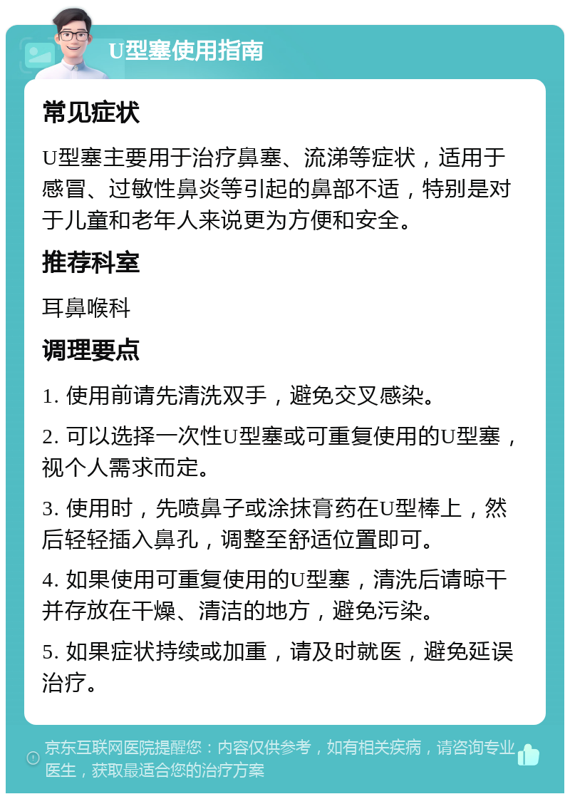 U型塞使用指南 常见症状 U型塞主要用于治疗鼻塞、流涕等症状，适用于感冒、过敏性鼻炎等引起的鼻部不适，特别是对于儿童和老年人来说更为方便和安全。 推荐科室 耳鼻喉科 调理要点 1. 使用前请先清洗双手，避免交叉感染。 2. 可以选择一次性U型塞或可重复使用的U型塞，视个人需求而定。 3. 使用时，先喷鼻子或涂抹膏药在U型棒上，然后轻轻插入鼻孔，调整至舒适位置即可。 4. 如果使用可重复使用的U型塞，清洗后请晾干并存放在干燥、清洁的地方，避免污染。 5. 如果症状持续或加重，请及时就医，避免延误治疗。