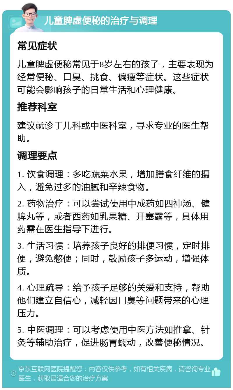 儿童脾虚便秘的治疗与调理 常见症状 儿童脾虚便秘常见于8岁左右的孩子，主要表现为经常便秘、口臭、挑食、偏瘦等症状。这些症状可能会影响孩子的日常生活和心理健康。 推荐科室 建议就诊于儿科或中医科室，寻求专业的医生帮助。 调理要点 1. 饮食调理：多吃蔬菜水果，增加膳食纤维的摄入，避免过多的油腻和辛辣食物。 2. 药物治疗：可以尝试使用中成药如四神汤、健脾丸等，或者西药如乳果糖、开塞露等，具体用药需在医生指导下进行。 3. 生活习惯：培养孩子良好的排便习惯，定时排便，避免憋便；同时，鼓励孩子多运动，增强体质。 4. 心理疏导：给予孩子足够的关爱和支持，帮助他们建立自信心，减轻因口臭等问题带来的心理压力。 5. 中医调理：可以考虑使用中医方法如推拿、针灸等辅助治疗，促进肠胃蠕动，改善便秘情况。