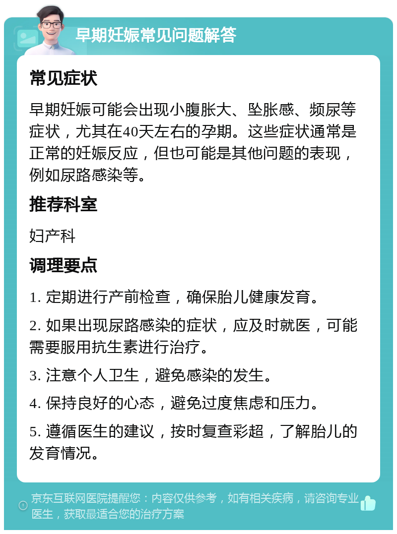 早期妊娠常见问题解答 常见症状 早期妊娠可能会出现小腹胀大、坠胀感、频尿等症状，尤其在40天左右的孕期。这些症状通常是正常的妊娠反应，但也可能是其他问题的表现，例如尿路感染等。 推荐科室 妇产科 调理要点 1. 定期进行产前检查，确保胎儿健康发育。 2. 如果出现尿路感染的症状，应及时就医，可能需要服用抗生素进行治疗。 3. 注意个人卫生，避免感染的发生。 4. 保持良好的心态，避免过度焦虑和压力。 5. 遵循医生的建议，按时复查彩超，了解胎儿的发育情况。