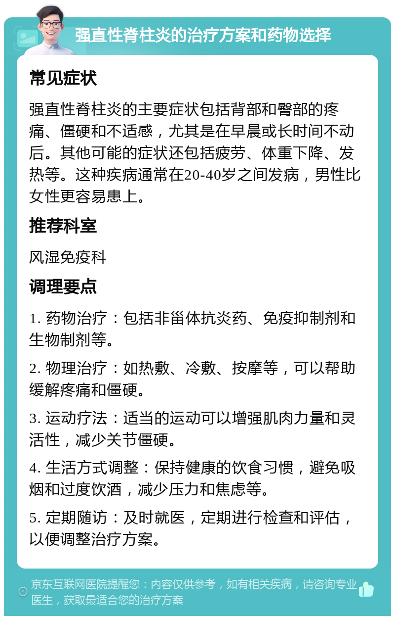 强直性脊柱炎的治疗方案和药物选择 常见症状 强直性脊柱炎的主要症状包括背部和臀部的疼痛、僵硬和不适感，尤其是在早晨或长时间不动后。其他可能的症状还包括疲劳、体重下降、发热等。这种疾病通常在20-40岁之间发病，男性比女性更容易患上。 推荐科室 风湿免疫科 调理要点 1. 药物治疗：包括非甾体抗炎药、免疫抑制剂和生物制剂等。 2. 物理治疗：如热敷、冷敷、按摩等，可以帮助缓解疼痛和僵硬。 3. 运动疗法：适当的运动可以增强肌肉力量和灵活性，减少关节僵硬。 4. 生活方式调整：保持健康的饮食习惯，避免吸烟和过度饮酒，减少压力和焦虑等。 5. 定期随访：及时就医，定期进行检查和评估，以便调整治疗方案。