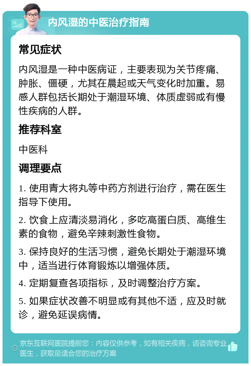 内风湿的中医治疗指南 常见症状 内风湿是一种中医病证，主要表现为关节疼痛、肿胀、僵硬，尤其在晨起或天气变化时加重。易感人群包括长期处于潮湿环境、体质虚弱或有慢性疾病的人群。 推荐科室 中医科 调理要点 1. 使用青大将丸等中药方剂进行治疗，需在医生指导下使用。 2. 饮食上应清淡易消化，多吃高蛋白质、高维生素的食物，避免辛辣刺激性食物。 3. 保持良好的生活习惯，避免长期处于潮湿环境中，适当进行体育锻炼以增强体质。 4. 定期复查各项指标，及时调整治疗方案。 5. 如果症状改善不明显或有其他不适，应及时就诊，避免延误病情。