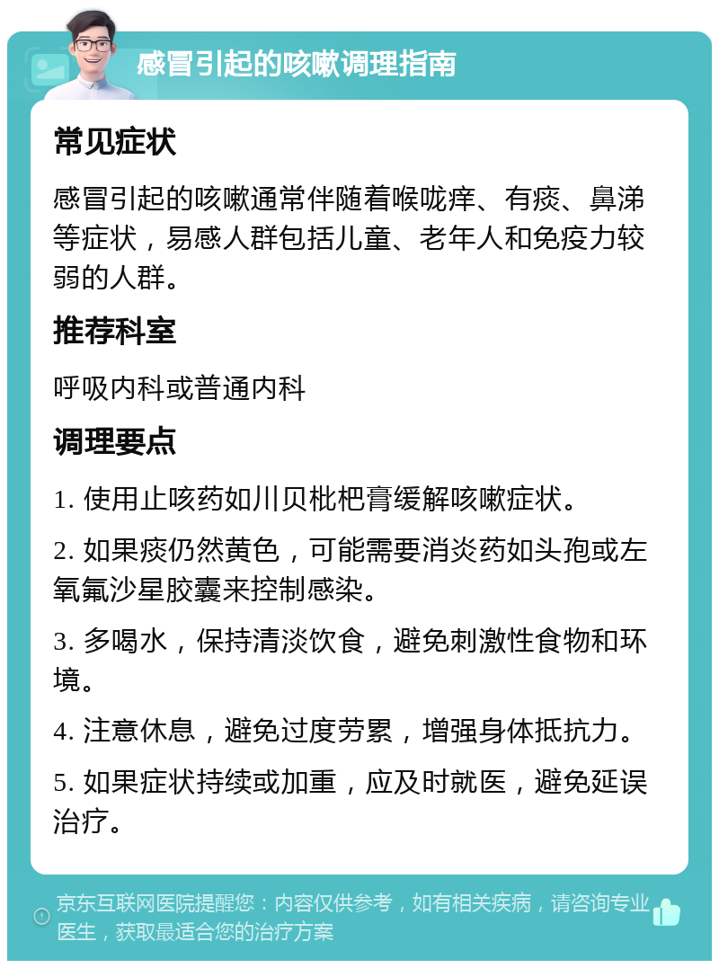 感冒引起的咳嗽调理指南 常见症状 感冒引起的咳嗽通常伴随着喉咙痒、有痰、鼻涕等症状，易感人群包括儿童、老年人和免疫力较弱的人群。 推荐科室 呼吸内科或普通内科 调理要点 1. 使用止咳药如川贝枇杷膏缓解咳嗽症状。 2. 如果痰仍然黄色，可能需要消炎药如头孢或左氧氟沙星胶囊来控制感染。 3. 多喝水，保持清淡饮食，避免刺激性食物和环境。 4. 注意休息，避免过度劳累，增强身体抵抗力。 5. 如果症状持续或加重，应及时就医，避免延误治疗。