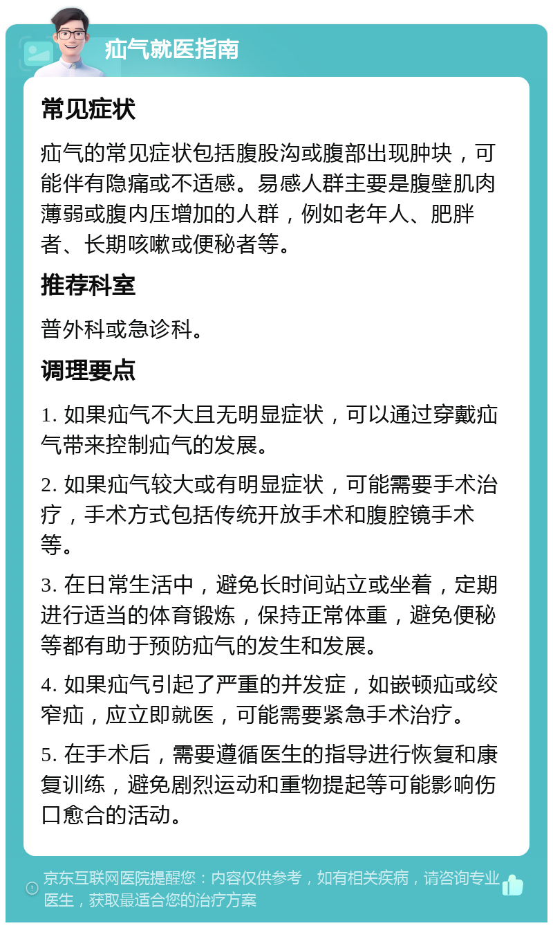 疝气就医指南 常见症状 疝气的常见症状包括腹股沟或腹部出现肿块，可能伴有隐痛或不适感。易感人群主要是腹壁肌肉薄弱或腹内压增加的人群，例如老年人、肥胖者、长期咳嗽或便秘者等。 推荐科室 普外科或急诊科。 调理要点 1. 如果疝气不大且无明显症状，可以通过穿戴疝气带来控制疝气的发展。 2. 如果疝气较大或有明显症状，可能需要手术治疗，手术方式包括传统开放手术和腹腔镜手术等。 3. 在日常生活中，避免长时间站立或坐着，定期进行适当的体育锻炼，保持正常体重，避免便秘等都有助于预防疝气的发生和发展。 4. 如果疝气引起了严重的并发症，如嵌顿疝或绞窄疝，应立即就医，可能需要紧急手术治疗。 5. 在手术后，需要遵循医生的指导进行恢复和康复训练，避免剧烈运动和重物提起等可能影响伤口愈合的活动。