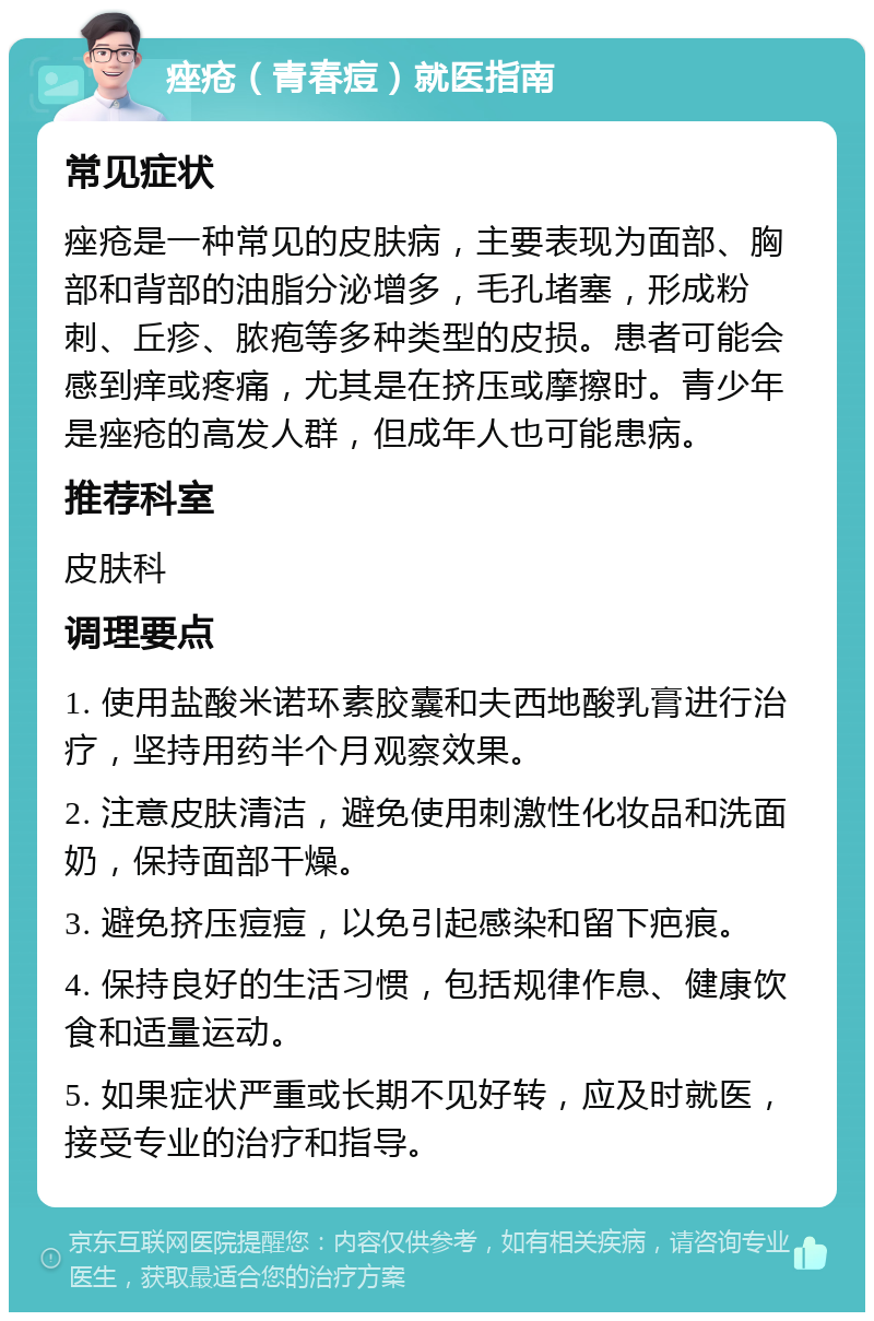 痤疮（青春痘）就医指南 常见症状 痤疮是一种常见的皮肤病，主要表现为面部、胸部和背部的油脂分泌增多，毛孔堵塞，形成粉刺、丘疹、脓疱等多种类型的皮损。患者可能会感到痒或疼痛，尤其是在挤压或摩擦时。青少年是痤疮的高发人群，但成年人也可能患病。 推荐科室 皮肤科 调理要点 1. 使用盐酸米诺环素胶囊和夫西地酸乳膏进行治疗，坚持用药半个月观察效果。 2. 注意皮肤清洁，避免使用刺激性化妆品和洗面奶，保持面部干燥。 3. 避免挤压痘痘，以免引起感染和留下疤痕。 4. 保持良好的生活习惯，包括规律作息、健康饮食和适量运动。 5. 如果症状严重或长期不见好转，应及时就医，接受专业的治疗和指导。