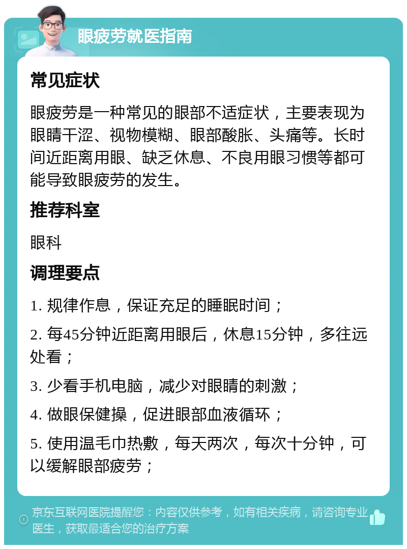 眼疲劳就医指南 常见症状 眼疲劳是一种常见的眼部不适症状，主要表现为眼睛干涩、视物模糊、眼部酸胀、头痛等。长时间近距离用眼、缺乏休息、不良用眼习惯等都可能导致眼疲劳的发生。 推荐科室 眼科 调理要点 1. 规律作息，保证充足的睡眠时间； 2. 每45分钟近距离用眼后，休息15分钟，多往远处看； 3. 少看手机电脑，减少对眼睛的刺激； 4. 做眼保健操，促进眼部血液循环； 5. 使用温毛巾热敷，每天两次，每次十分钟，可以缓解眼部疲劳；