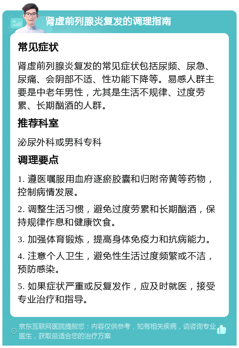 肾虚前列腺炎复发的调理指南 常见症状 肾虚前列腺炎复发的常见症状包括尿频、尿急、尿痛、会阴部不适、性功能下降等。易感人群主要是中老年男性，尤其是生活不规律、过度劳累、长期酗酒的人群。 推荐科室 泌尿外科或男科专科 调理要点 1. 遵医嘱服用血府逐瘀胶囊和归附帝黄等药物，控制病情发展。 2. 调整生活习惯，避免过度劳累和长期酗酒，保持规律作息和健康饮食。 3. 加强体育锻炼，提高身体免疫力和抗病能力。 4. 注意个人卫生，避免性生活过度频繁或不洁，预防感染。 5. 如果症状严重或反复发作，应及时就医，接受专业治疗和指导。