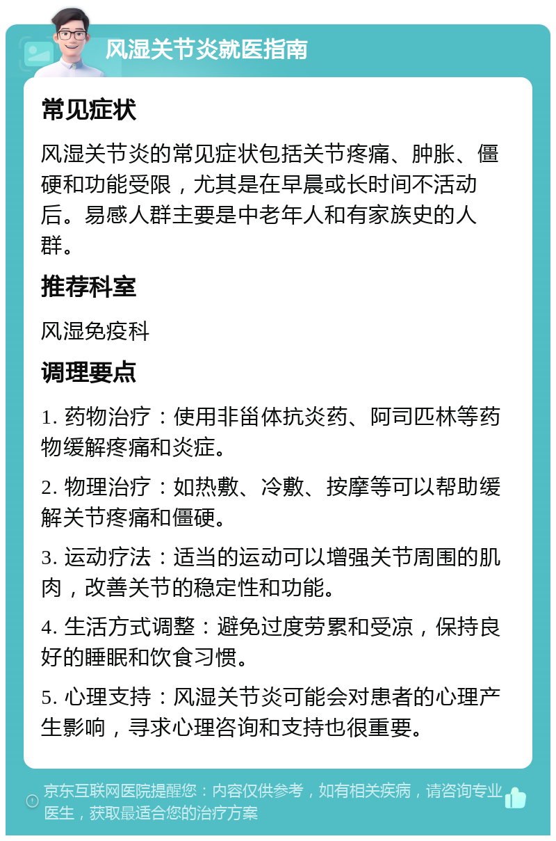 风湿关节炎就医指南 常见症状 风湿关节炎的常见症状包括关节疼痛、肿胀、僵硬和功能受限，尤其是在早晨或长时间不活动后。易感人群主要是中老年人和有家族史的人群。 推荐科室 风湿免疫科 调理要点 1. 药物治疗：使用非甾体抗炎药、阿司匹林等药物缓解疼痛和炎症。 2. 物理治疗：如热敷、冷敷、按摩等可以帮助缓解关节疼痛和僵硬。 3. 运动疗法：适当的运动可以增强关节周围的肌肉，改善关节的稳定性和功能。 4. 生活方式调整：避免过度劳累和受凉，保持良好的睡眠和饮食习惯。 5. 心理支持：风湿关节炎可能会对患者的心理产生影响，寻求心理咨询和支持也很重要。