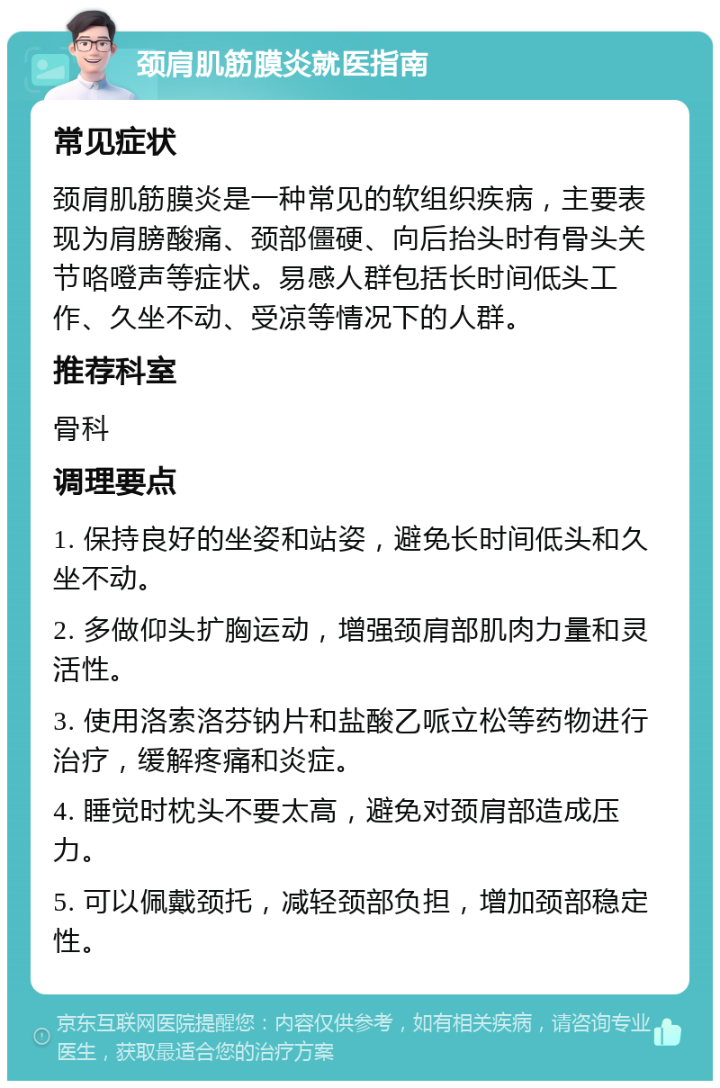 颈肩肌筋膜炎就医指南 常见症状 颈肩肌筋膜炎是一种常见的软组织疾病，主要表现为肩膀酸痛、颈部僵硬、向后抬头时有骨头关节咯噔声等症状。易感人群包括长时间低头工作、久坐不动、受凉等情况下的人群。 推荐科室 骨科 调理要点 1. 保持良好的坐姿和站姿，避免长时间低头和久坐不动。 2. 多做仰头扩胸运动，增强颈肩部肌肉力量和灵活性。 3. 使用洛索洛芬钠片和盐酸乙哌立松等药物进行治疗，缓解疼痛和炎症。 4. 睡觉时枕头不要太高，避免对颈肩部造成压力。 5. 可以佩戴颈托，减轻颈部负担，增加颈部稳定性。