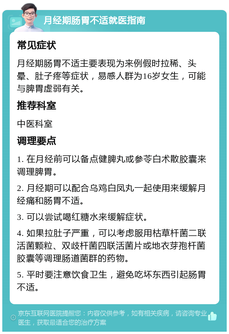 月经期肠胃不适就医指南 常见症状 月经期肠胃不适主要表现为来例假时拉稀、头晕、肚子疼等症状，易感人群为16岁女生，可能与脾胃虚弱有关。 推荐科室 中医科室 调理要点 1. 在月经前可以备点健脾丸或参苓白术散胶囊来调理脾胃。 2. 月经期可以配合乌鸡白凤丸一起使用来缓解月经痛和肠胃不适。 3. 可以尝试喝红糖水来缓解症状。 4. 如果拉肚子严重，可以考虑服用枯草杆菌二联活菌颗粒、双歧杆菌四联活菌片或地衣芽孢杆菌胶囊等调理肠道菌群的药物。 5. 平时要注意饮食卫生，避免吃坏东西引起肠胃不适。