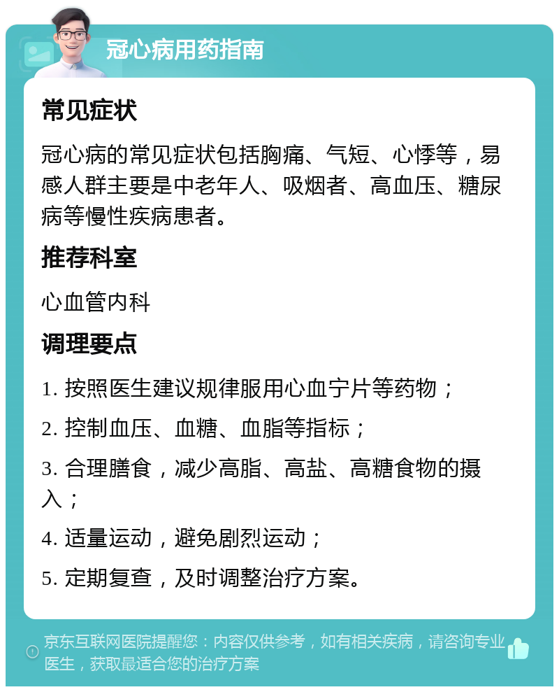 冠心病用药指南 常见症状 冠心病的常见症状包括胸痛、气短、心悸等，易感人群主要是中老年人、吸烟者、高血压、糖尿病等慢性疾病患者。 推荐科室 心血管内科 调理要点 1. 按照医生建议规律服用心血宁片等药物； 2. 控制血压、血糖、血脂等指标； 3. 合理膳食，减少高脂、高盐、高糖食物的摄入； 4. 适量运动，避免剧烈运动； 5. 定期复查，及时调整治疗方案。