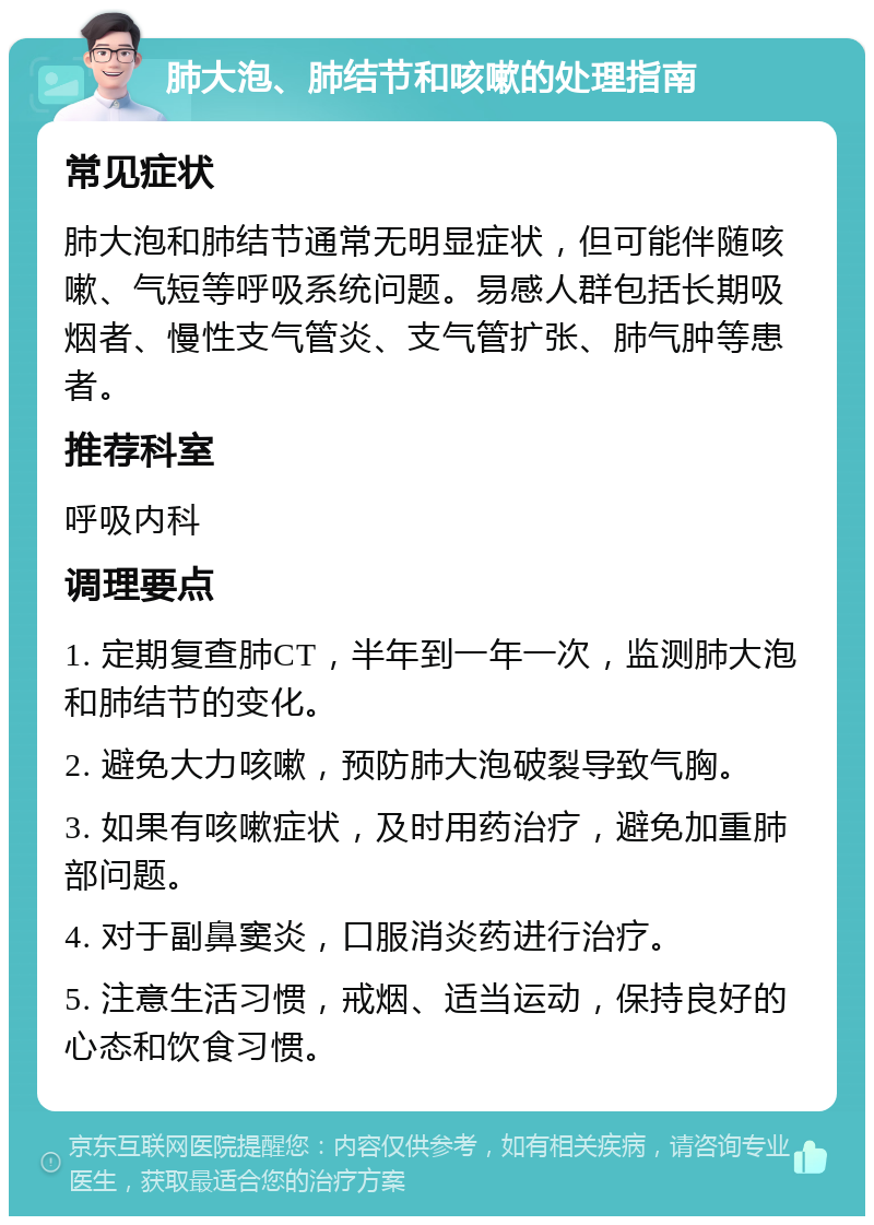 肺大泡、肺结节和咳嗽的处理指南 常见症状 肺大泡和肺结节通常无明显症状，但可能伴随咳嗽、气短等呼吸系统问题。易感人群包括长期吸烟者、慢性支气管炎、支气管扩张、肺气肿等患者。 推荐科室 呼吸内科 调理要点 1. 定期复查肺CT，半年到一年一次，监测肺大泡和肺结节的变化。 2. 避免大力咳嗽，预防肺大泡破裂导致气胸。 3. 如果有咳嗽症状，及时用药治疗，避免加重肺部问题。 4. 对于副鼻窦炎，口服消炎药进行治疗。 5. 注意生活习惯，戒烟、适当运动，保持良好的心态和饮食习惯。