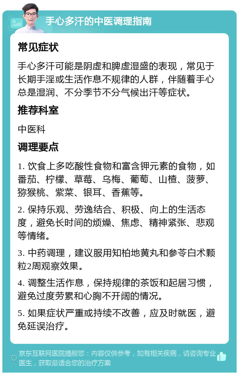 手心多汗的中医调理指南 常见症状 手心多汗可能是阴虚和脾虚湿盛的表现，常见于长期手淫或生活作息不规律的人群，伴随着手心总是湿润、不分季节不分气候出汗等症状。 推荐科室 中医科 调理要点 1. 饮食上多吃酸性食物和富含钾元素的食物，如番茄、柠檬、草莓、乌梅、葡萄、山楂、菠萝、猕猴桃、紫菜、银耳、香蕉等。 2. 保持乐观、劳逸结合、积极、向上的生活态度，避免长时间的烦燥、焦虑、精神紧张、悲观等情绪。 3. 中药调理，建议服用知柏地黄丸和参苓白术颗粒2周观察效果。 4. 调整生活作息，保持规律的茶饭和起居习惯，避免过度劳累和心胸不开阔的情况。 5. 如果症状严重或持续不改善，应及时就医，避免延误治疗。