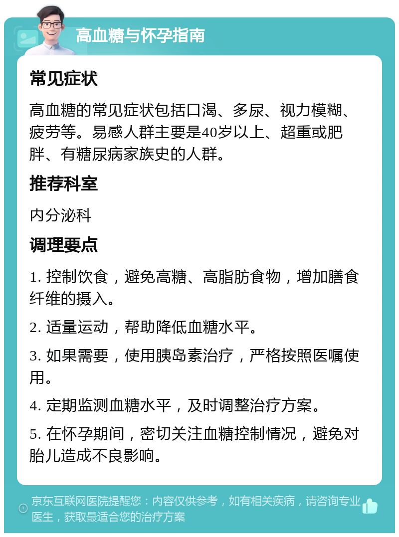 高血糖与怀孕指南 常见症状 高血糖的常见症状包括口渴、多尿、视力模糊、疲劳等。易感人群主要是40岁以上、超重或肥胖、有糖尿病家族史的人群。 推荐科室 内分泌科 调理要点 1. 控制饮食，避免高糖、高脂肪食物，增加膳食纤维的摄入。 2. 适量运动，帮助降低血糖水平。 3. 如果需要，使用胰岛素治疗，严格按照医嘱使用。 4. 定期监测血糖水平，及时调整治疗方案。 5. 在怀孕期间，密切关注血糖控制情况，避免对胎儿造成不良影响。