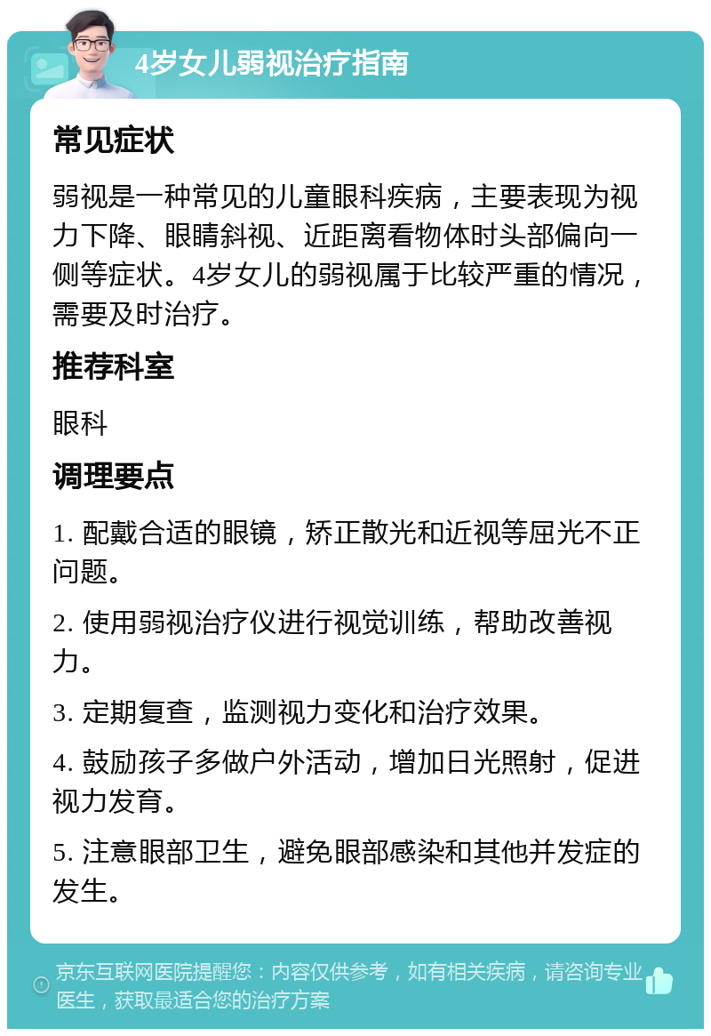 4岁女儿弱视治疗指南 常见症状 弱视是一种常见的儿童眼科疾病，主要表现为视力下降、眼睛斜视、近距离看物体时头部偏向一侧等症状。4岁女儿的弱视属于比较严重的情况，需要及时治疗。 推荐科室 眼科 调理要点 1. 配戴合适的眼镜，矫正散光和近视等屈光不正问题。 2. 使用弱视治疗仪进行视觉训练，帮助改善视力。 3. 定期复查，监测视力变化和治疗效果。 4. 鼓励孩子多做户外活动，增加日光照射，促进视力发育。 5. 注意眼部卫生，避免眼部感染和其他并发症的发生。