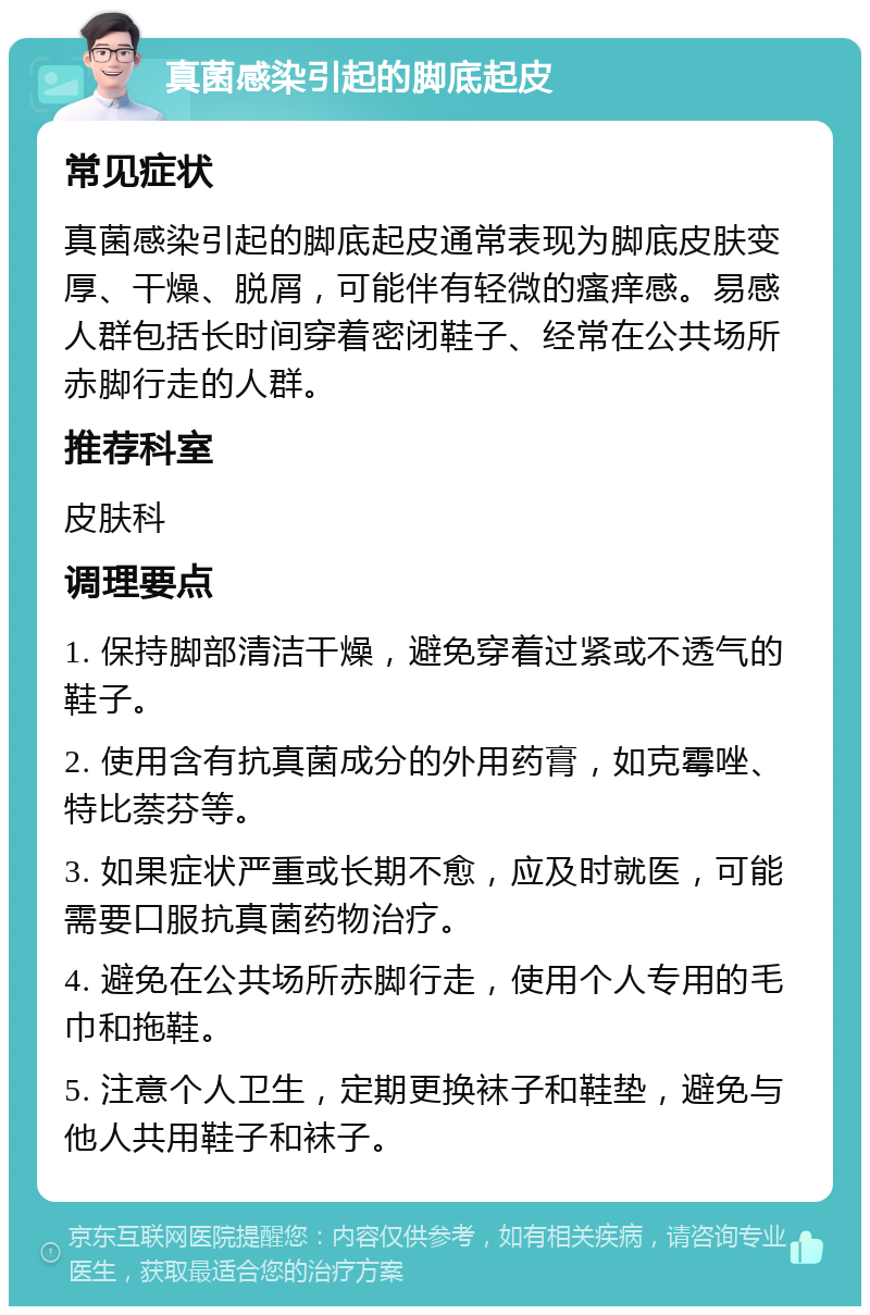 真菌感染引起的脚底起皮 常见症状 真菌感染引起的脚底起皮通常表现为脚底皮肤变厚、干燥、脱屑，可能伴有轻微的瘙痒感。易感人群包括长时间穿着密闭鞋子、经常在公共场所赤脚行走的人群。 推荐科室 皮肤科 调理要点 1. 保持脚部清洁干燥，避免穿着过紧或不透气的鞋子。 2. 使用含有抗真菌成分的外用药膏，如克霉唑、特比萘芬等。 3. 如果症状严重或长期不愈，应及时就医，可能需要口服抗真菌药物治疗。 4. 避免在公共场所赤脚行走，使用个人专用的毛巾和拖鞋。 5. 注意个人卫生，定期更换袜子和鞋垫，避免与他人共用鞋子和袜子。