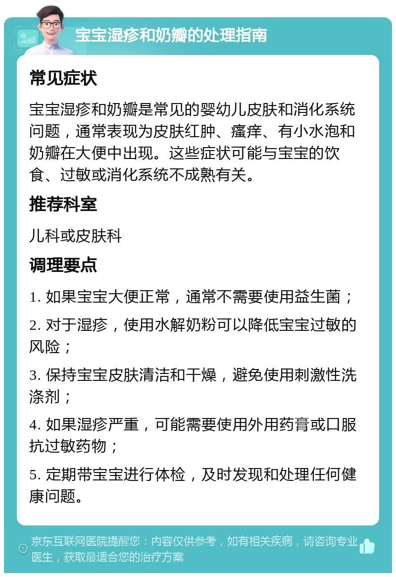 宝宝湿疹和奶瓣的处理指南 常见症状 宝宝湿疹和奶瓣是常见的婴幼儿皮肤和消化系统问题，通常表现为皮肤红肿、瘙痒、有小水泡和奶瓣在大便中出现。这些症状可能与宝宝的饮食、过敏或消化系统不成熟有关。 推荐科室 儿科或皮肤科 调理要点 1. 如果宝宝大便正常，通常不需要使用益生菌； 2. 对于湿疹，使用水解奶粉可以降低宝宝过敏的风险； 3. 保持宝宝皮肤清洁和干燥，避免使用刺激性洗涤剂； 4. 如果湿疹严重，可能需要使用外用药膏或口服抗过敏药物； 5. 定期带宝宝进行体检，及时发现和处理任何健康问题。