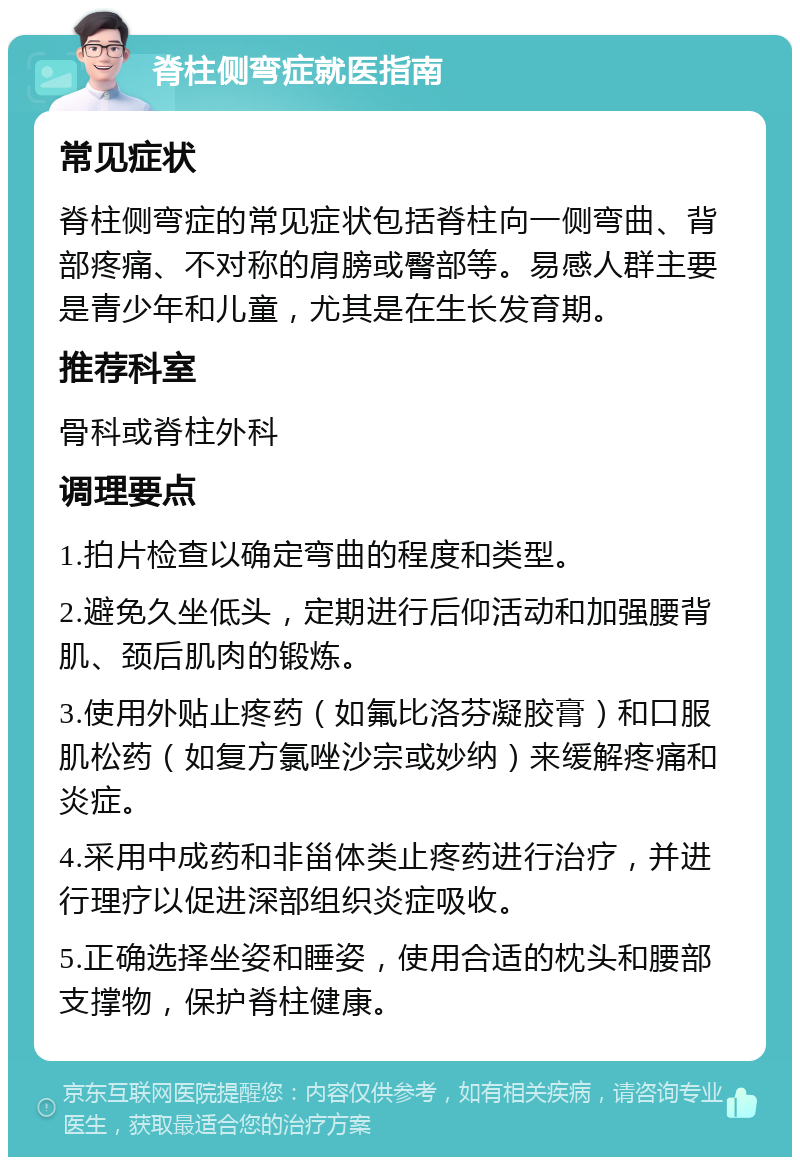 脊柱侧弯症就医指南 常见症状 脊柱侧弯症的常见症状包括脊柱向一侧弯曲、背部疼痛、不对称的肩膀或臀部等。易感人群主要是青少年和儿童，尤其是在生长发育期。 推荐科室 骨科或脊柱外科 调理要点 1.拍片检查以确定弯曲的程度和类型。 2.避免久坐低头，定期进行后仰活动和加强腰背肌、颈后肌肉的锻炼。 3.使用外贴止疼药（如氟比洛芬凝胶膏）和口服肌松药（如复方氯唑沙宗或妙纳）来缓解疼痛和炎症。 4.采用中成药和非甾体类止疼药进行治疗，并进行理疗以促进深部组织炎症吸收。 5.正确选择坐姿和睡姿，使用合适的枕头和腰部支撑物，保护脊柱健康。