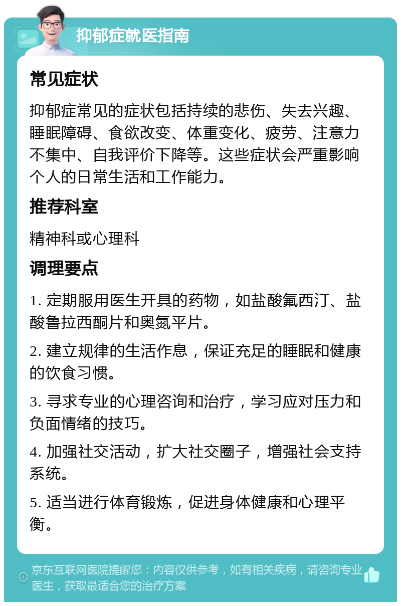 抑郁症就医指南 常见症状 抑郁症常见的症状包括持续的悲伤、失去兴趣、睡眠障碍、食欲改变、体重变化、疲劳、注意力不集中、自我评价下降等。这些症状会严重影响个人的日常生活和工作能力。 推荐科室 精神科或心理科 调理要点 1. 定期服用医生开具的药物，如盐酸氟西汀、盐酸鲁拉西酮片和奥氮平片。 2. 建立规律的生活作息，保证充足的睡眠和健康的饮食习惯。 3. 寻求专业的心理咨询和治疗，学习应对压力和负面情绪的技巧。 4. 加强社交活动，扩大社交圈子，增强社会支持系统。 5. 适当进行体育锻炼，促进身体健康和心理平衡。