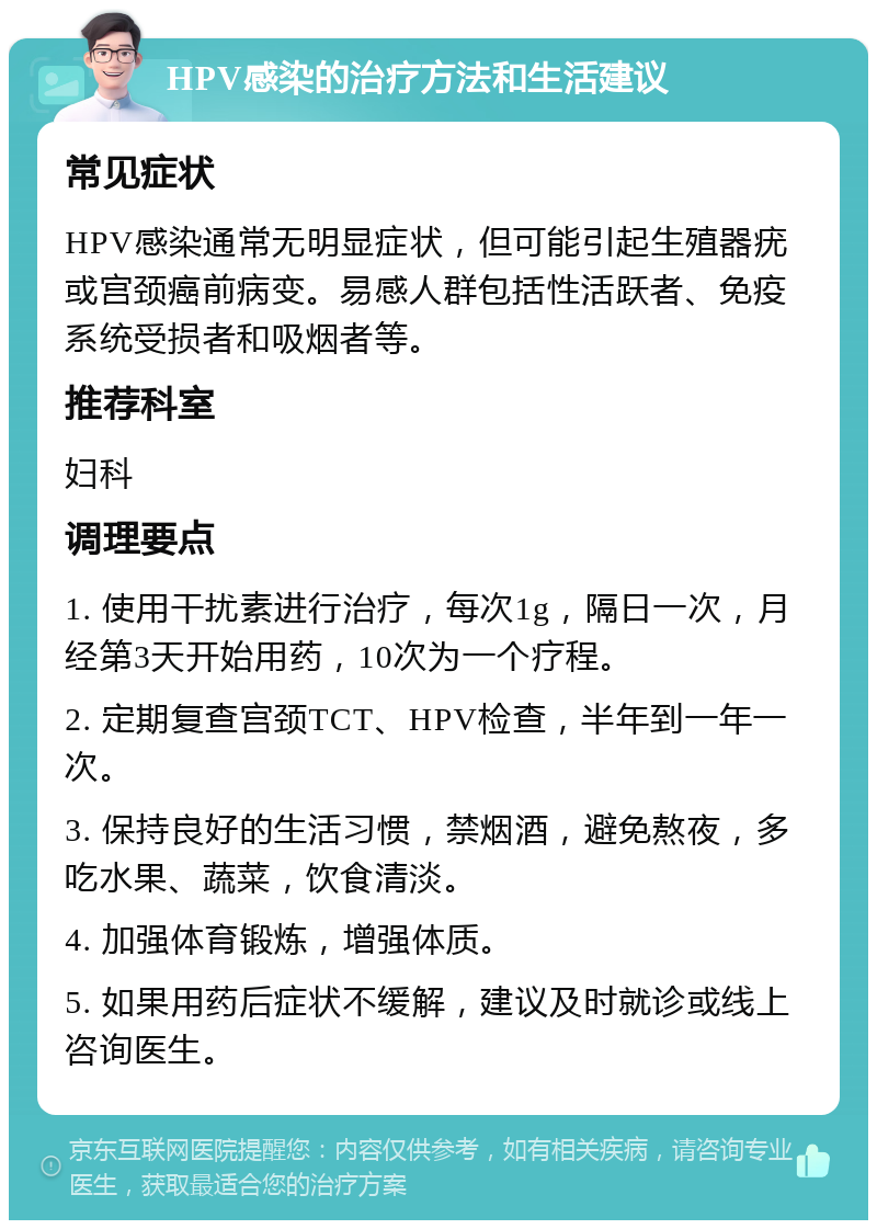 HPV感染的治疗方法和生活建议 常见症状 HPV感染通常无明显症状，但可能引起生殖器疣或宫颈癌前病变。易感人群包括性活跃者、免疫系统受损者和吸烟者等。 推荐科室 妇科 调理要点 1. 使用干扰素进行治疗，每次1g，隔日一次，月经第3天开始用药，10次为一个疗程。 2. 定期复查宫颈TCT、HPV检查，半年到一年一次。 3. 保持良好的生活习惯，禁烟酒，避免熬夜，多吃水果、蔬菜，饮食清淡。 4. 加强体育锻炼，增强体质。 5. 如果用药后症状不缓解，建议及时就诊或线上咨询医生。