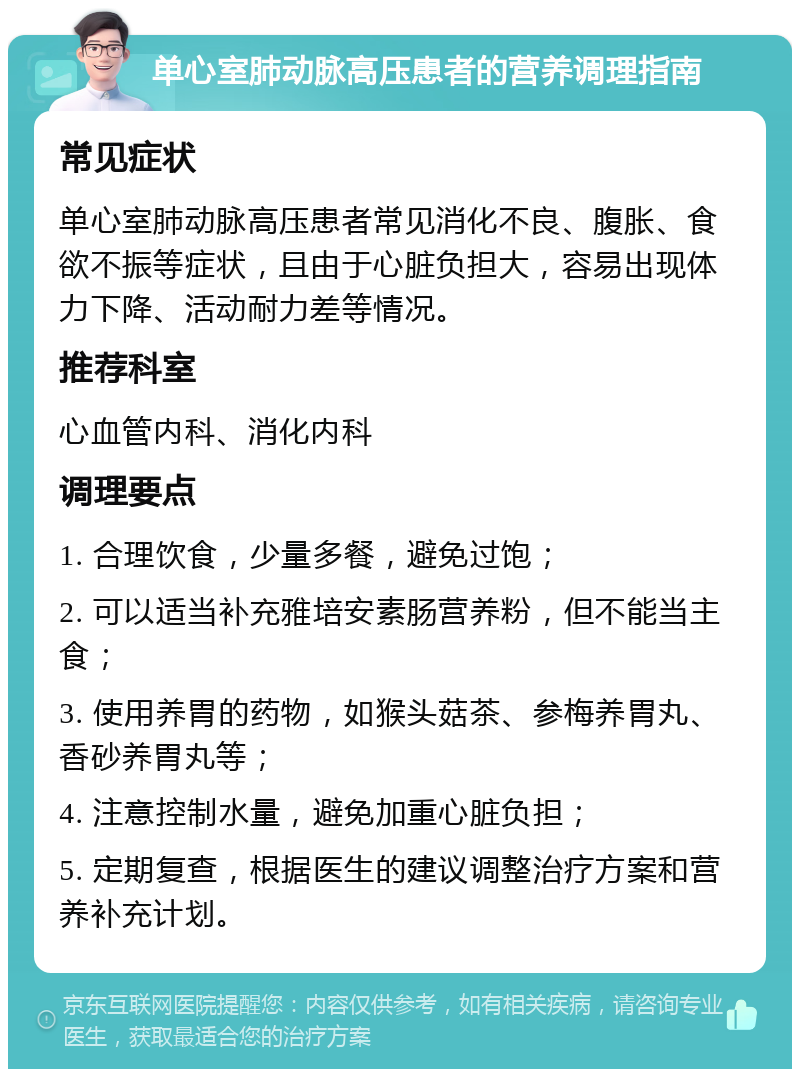 单心室肺动脉高压患者的营养调理指南 常见症状 单心室肺动脉高压患者常见消化不良、腹胀、食欲不振等症状，且由于心脏负担大，容易出现体力下降、活动耐力差等情况。 推荐科室 心血管内科、消化内科 调理要点 1. 合理饮食，少量多餐，避免过饱； 2. 可以适当补充雅培安素肠营养粉，但不能当主食； 3. 使用养胃的药物，如猴头菇茶、参梅养胃丸、香砂养胃丸等； 4. 注意控制水量，避免加重心脏负担； 5. 定期复查，根据医生的建议调整治疗方案和营养补充计划。