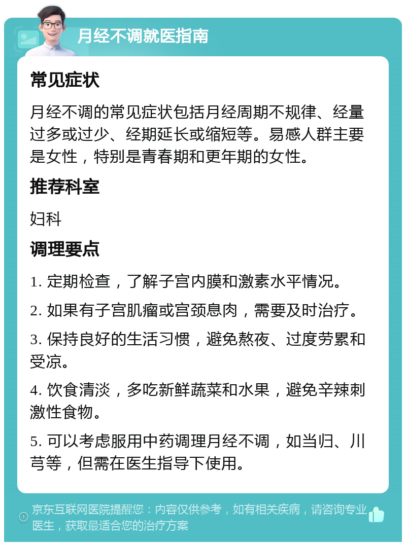 月经不调就医指南 常见症状 月经不调的常见症状包括月经周期不规律、经量过多或过少、经期延长或缩短等。易感人群主要是女性，特别是青春期和更年期的女性。 推荐科室 妇科 调理要点 1. 定期检查，了解子宫内膜和激素水平情况。 2. 如果有子宫肌瘤或宫颈息肉，需要及时治疗。 3. 保持良好的生活习惯，避免熬夜、过度劳累和受凉。 4. 饮食清淡，多吃新鲜蔬菜和水果，避免辛辣刺激性食物。 5. 可以考虑服用中药调理月经不调，如当归、川芎等，但需在医生指导下使用。