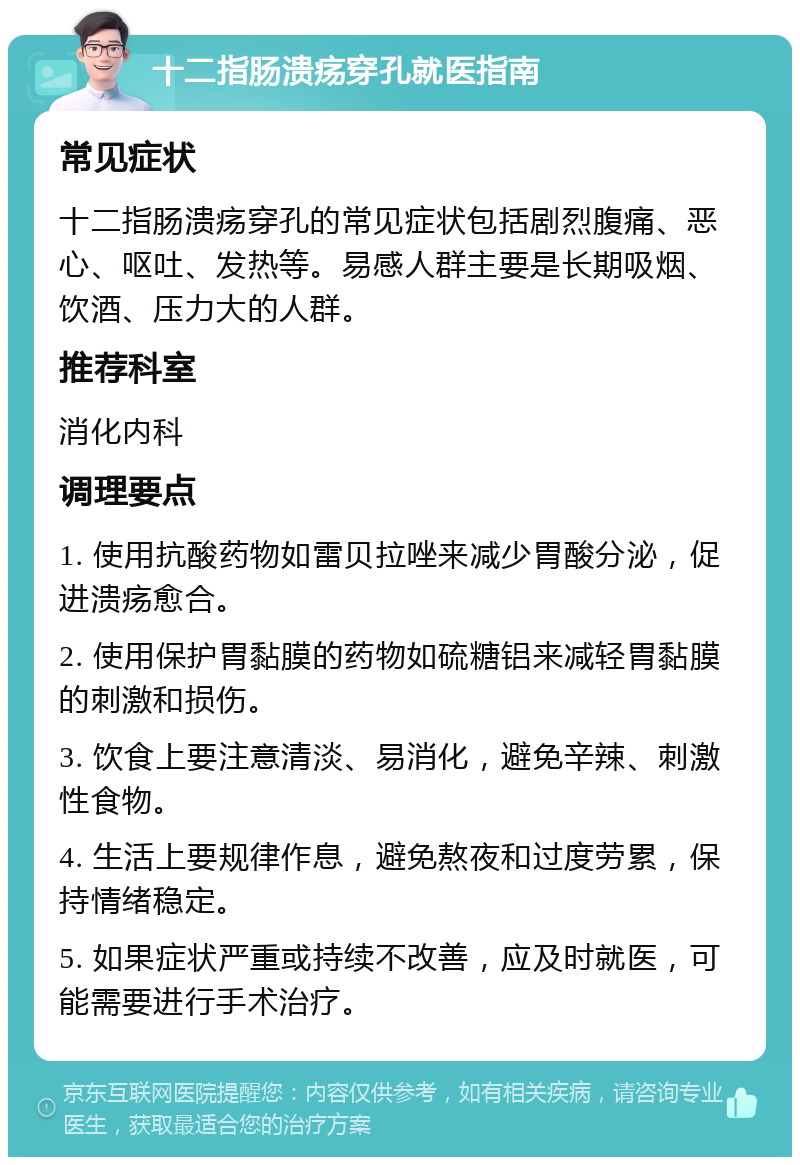 十二指肠溃疡穿孔就医指南 常见症状 十二指肠溃疡穿孔的常见症状包括剧烈腹痛、恶心、呕吐、发热等。易感人群主要是长期吸烟、饮酒、压力大的人群。 推荐科室 消化内科 调理要点 1. 使用抗酸药物如雷贝拉唑来减少胃酸分泌，促进溃疡愈合。 2. 使用保护胃黏膜的药物如硫糖铝来减轻胃黏膜的刺激和损伤。 3. 饮食上要注意清淡、易消化，避免辛辣、刺激性食物。 4. 生活上要规律作息，避免熬夜和过度劳累，保持情绪稳定。 5. 如果症状严重或持续不改善，应及时就医，可能需要进行手术治疗。