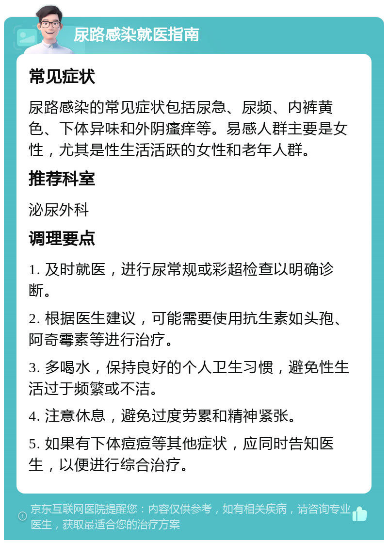 尿路感染就医指南 常见症状 尿路感染的常见症状包括尿急、尿频、内裤黄色、下体异味和外阴瘙痒等。易感人群主要是女性，尤其是性生活活跃的女性和老年人群。 推荐科室 泌尿外科 调理要点 1. 及时就医，进行尿常规或彩超检查以明确诊断。 2. 根据医生建议，可能需要使用抗生素如头孢、阿奇霉素等进行治疗。 3. 多喝水，保持良好的个人卫生习惯，避免性生活过于频繁或不洁。 4. 注意休息，避免过度劳累和精神紧张。 5. 如果有下体痘痘等其他症状，应同时告知医生，以便进行综合治疗。