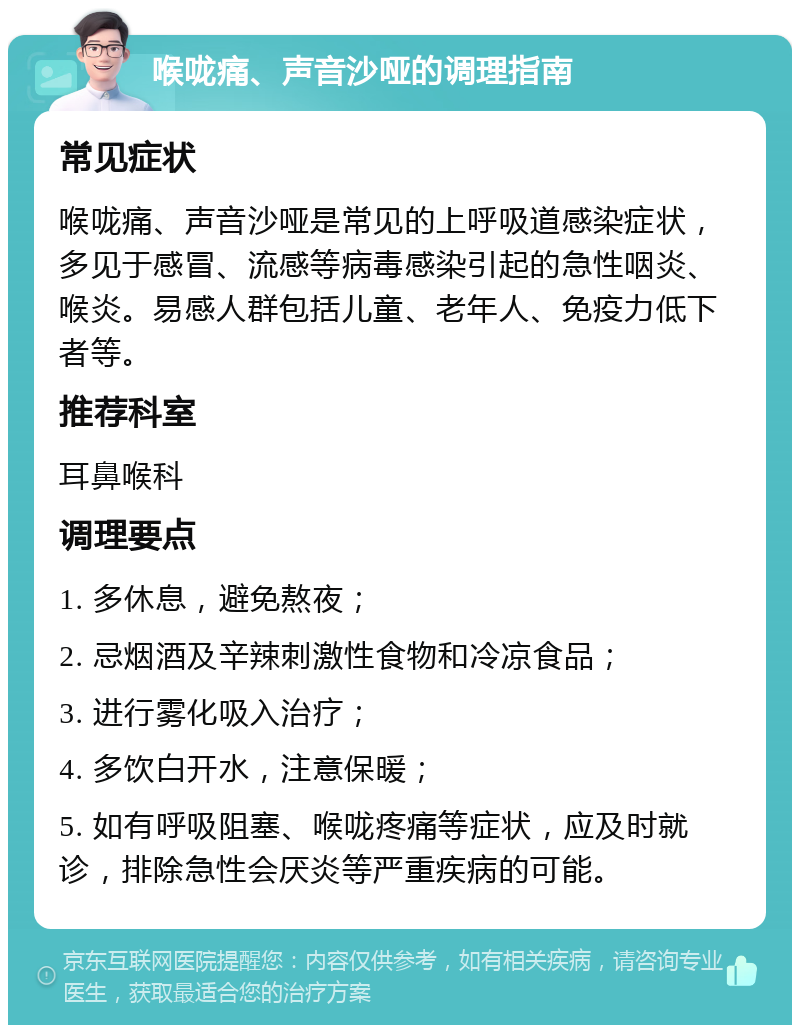 喉咙痛、声音沙哑的调理指南 常见症状 喉咙痛、声音沙哑是常见的上呼吸道感染症状，多见于感冒、流感等病毒感染引起的急性咽炎、喉炎。易感人群包括儿童、老年人、免疫力低下者等。 推荐科室 耳鼻喉科 调理要点 1. 多休息，避免熬夜； 2. 忌烟酒及辛辣刺激性食物和冷凉食品； 3. 进行雾化吸入治疗； 4. 多饮白开水，注意保暖； 5. 如有呼吸阻塞、喉咙疼痛等症状，应及时就诊，排除急性会厌炎等严重疾病的可能。