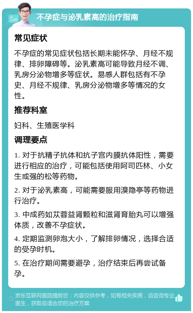 不孕症与泌乳素高的治疗指南 常见症状 不孕症的常见症状包括长期未能怀孕、月经不规律、排卵障碍等。泌乳素高可能导致月经不调、乳房分泌物增多等症状。易感人群包括有不孕史、月经不规律、乳房分泌物增多等情况的女性。 推荐科室 妇科、生殖医学科 调理要点 1. 对于抗精子抗体和抗子宫内膜抗体阳性，需要进行相应的治疗，可能包括使用阿司匹林、小女生或强的松等药物。 2. 对于泌乳素高，可能需要服用溴隐亭等药物进行治疗。 3. 中成药如苁蓉益肾颗粒和滋肾育胎丸可以增强体质，改善不孕症状。 4. 定期监测卵泡大小，了解排卵情况，选择合适的受孕时机。 5. 在治疗期间需要避孕，治疗结束后再尝试备孕。