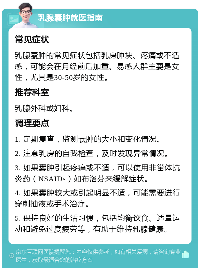 乳腺囊肿就医指南 常见症状 乳腺囊肿的常见症状包括乳房肿块、疼痛或不适感，可能会在月经前后加重。易感人群主要是女性，尤其是30-50岁的女性。 推荐科室 乳腺外科或妇科。 调理要点 1. 定期复查，监测囊肿的大小和变化情况。 2. 注意乳房的自我检查，及时发现异常情况。 3. 如果囊肿引起疼痛或不适，可以使用非甾体抗炎药（NSAIDs）如布洛芬来缓解症状。 4. 如果囊肿较大或引起明显不适，可能需要进行穿刺抽液或手术治疗。 5. 保持良好的生活习惯，包括均衡饮食、适量运动和避免过度疲劳等，有助于维持乳腺健康。