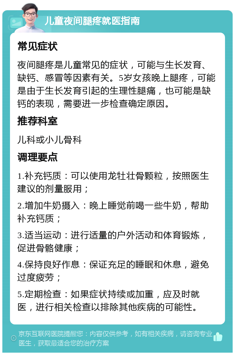 儿童夜间腿疼就医指南 常见症状 夜间腿疼是儿童常见的症状，可能与生长发育、缺钙、感冒等因素有关。5岁女孩晚上腿疼，可能是由于生长发育引起的生理性腿痛，也可能是缺钙的表现，需要进一步检查确定原因。 推荐科室 儿科或小儿骨科 调理要点 1.补充钙质：可以使用龙牡壮骨颗粒，按照医生建议的剂量服用； 2.增加牛奶摄入：晚上睡觉前喝一些牛奶，帮助补充钙质； 3.适当运动：进行适量的户外活动和体育锻炼，促进骨骼健康； 4.保持良好作息：保证充足的睡眠和休息，避免过度疲劳； 5.定期检查：如果症状持续或加重，应及时就医，进行相关检查以排除其他疾病的可能性。