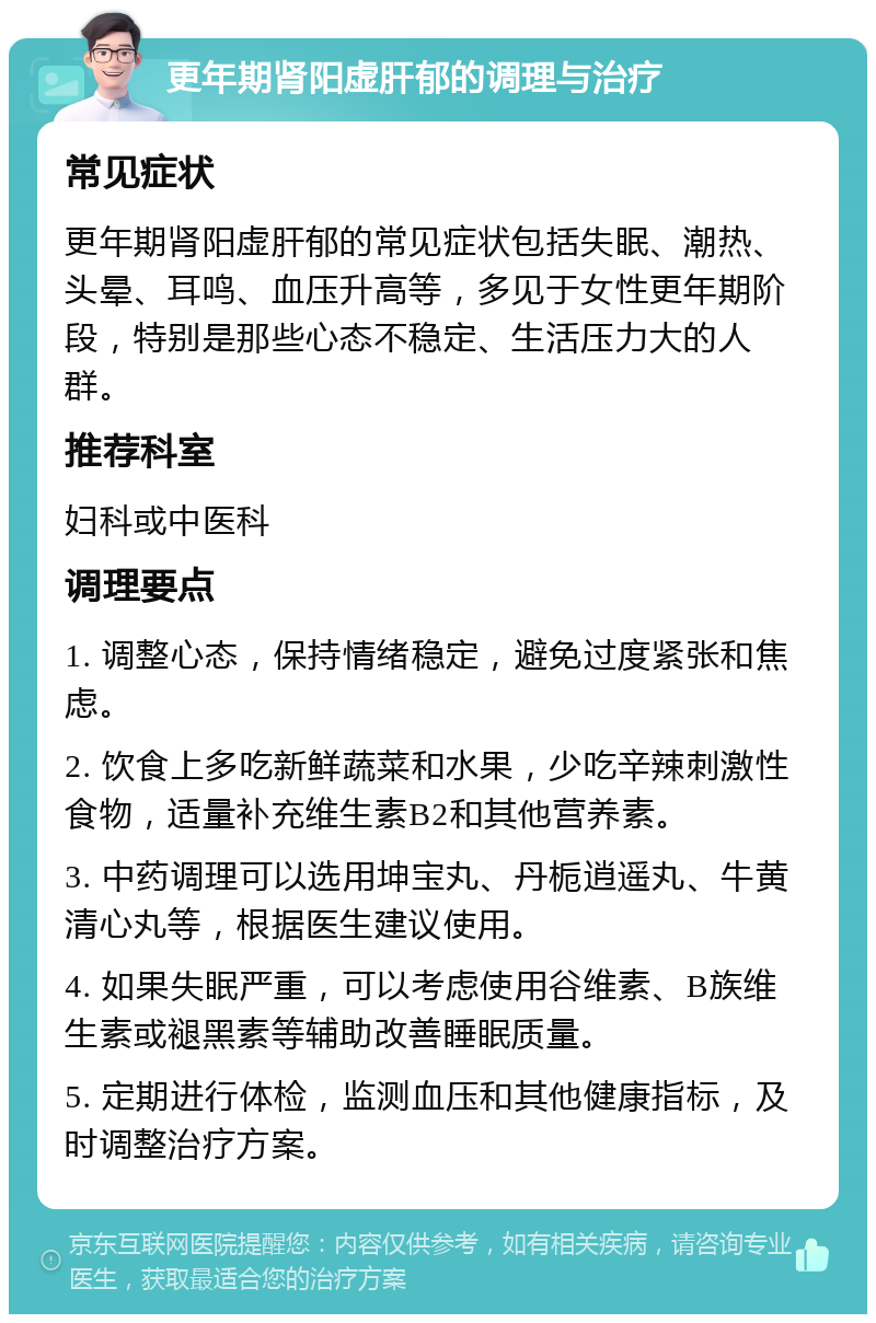 更年期肾阳虚肝郁的调理与治疗 常见症状 更年期肾阳虚肝郁的常见症状包括失眠、潮热、头晕、耳鸣、血压升高等，多见于女性更年期阶段，特别是那些心态不稳定、生活压力大的人群。 推荐科室 妇科或中医科 调理要点 1. 调整心态，保持情绪稳定，避免过度紧张和焦虑。 2. 饮食上多吃新鲜蔬菜和水果，少吃辛辣刺激性食物，适量补充维生素B2和其他营养素。 3. 中药调理可以选用坤宝丸、丹栀逍遥丸、牛黄清心丸等，根据医生建议使用。 4. 如果失眠严重，可以考虑使用谷维素、B族维生素或褪黑素等辅助改善睡眠质量。 5. 定期进行体检，监测血压和其他健康指标，及时调整治疗方案。
