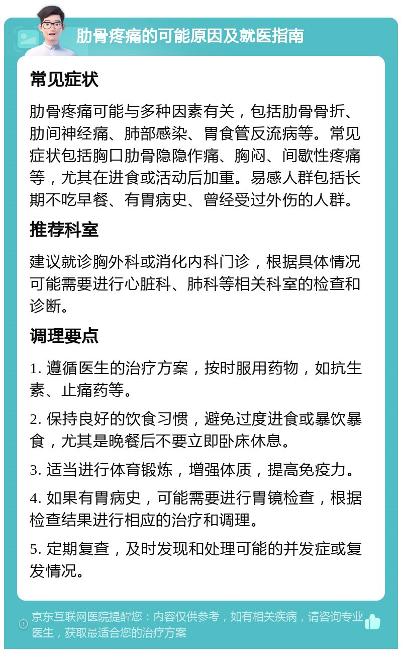 肋骨疼痛的可能原因及就医指南 常见症状 肋骨疼痛可能与多种因素有关，包括肋骨骨折、肋间神经痛、肺部感染、胃食管反流病等。常见症状包括胸口肋骨隐隐作痛、胸闷、间歇性疼痛等，尤其在进食或活动后加重。易感人群包括长期不吃早餐、有胃病史、曾经受过外伤的人群。 推荐科室 建议就诊胸外科或消化内科门诊，根据具体情况可能需要进行心脏科、肺科等相关科室的检查和诊断。 调理要点 1. 遵循医生的治疗方案，按时服用药物，如抗生素、止痛药等。 2. 保持良好的饮食习惯，避免过度进食或暴饮暴食，尤其是晚餐后不要立即卧床休息。 3. 适当进行体育锻炼，增强体质，提高免疫力。 4. 如果有胃病史，可能需要进行胃镜检查，根据检查结果进行相应的治疗和调理。 5. 定期复查，及时发现和处理可能的并发症或复发情况。