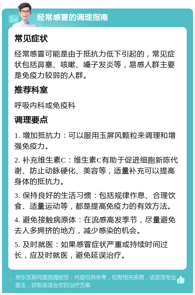 经常感冒的调理指南 常见症状 经常感冒可能是由于抵抗力低下引起的，常见症状包括鼻塞、咳嗽、嗓子发炎等，易感人群主要是免疫力较弱的人群。 推荐科室 呼吸内科或免疫科 调理要点 1. 增加抵抗力：可以服用玉屏风颗粒来调理和增强免疫力。 2. 补充维生素C：维生素C有助于促进细胞新陈代谢、防止动脉硬化、美容等，适量补充可以提高身体的抵抗力。 3. 保持良好的生活习惯：包括规律作息、合理饮食、适量运动等，都是提高免疫力的有效方法。 4. 避免接触病原体：在流感高发季节，尽量避免去人多拥挤的地方，减少感染的机会。 5. 及时就医：如果感冒症状严重或持续时间过长，应及时就医，避免延误治疗。