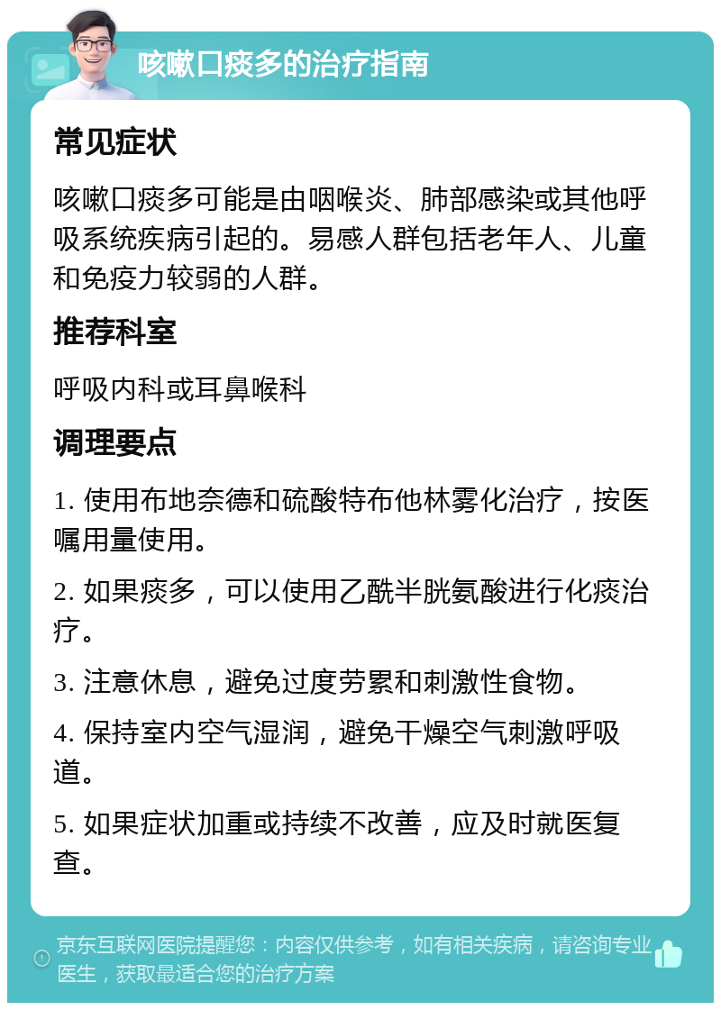 咳嗽口痰多的治疗指南 常见症状 咳嗽口痰多可能是由咽喉炎、肺部感染或其他呼吸系统疾病引起的。易感人群包括老年人、儿童和免疫力较弱的人群。 推荐科室 呼吸内科或耳鼻喉科 调理要点 1. 使用布地奈德和硫酸特布他林雾化治疗，按医嘱用量使用。 2. 如果痰多，可以使用乙酰半胱氨酸进行化痰治疗。 3. 注意休息，避免过度劳累和刺激性食物。 4. 保持室内空气湿润，避免干燥空气刺激呼吸道。 5. 如果症状加重或持续不改善，应及时就医复查。