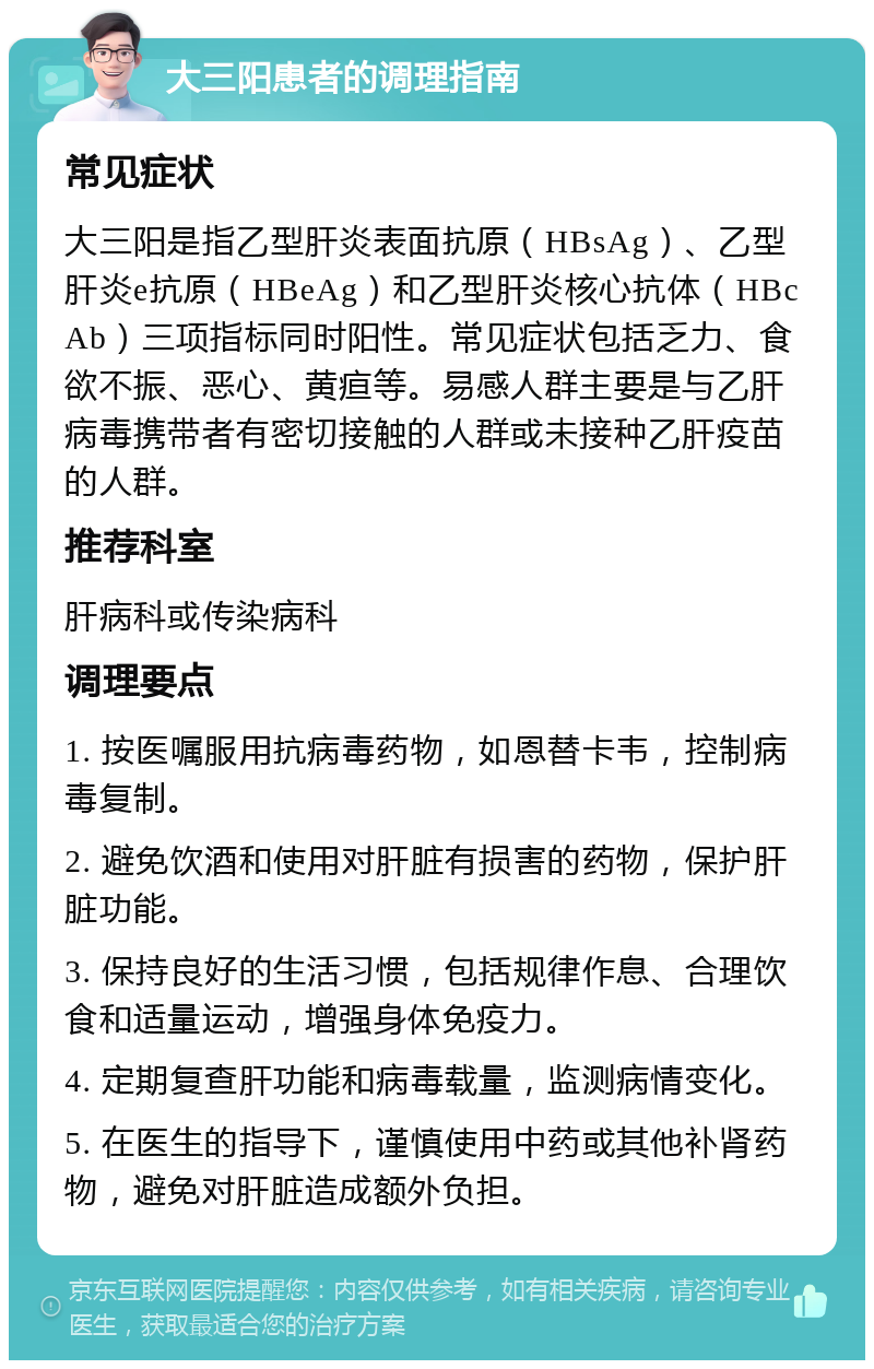 大三阳患者的调理指南 常见症状 大三阳是指乙型肝炎表面抗原（HBsAg）、乙型肝炎e抗原（HBeAg）和乙型肝炎核心抗体（HBcAb）三项指标同时阳性。常见症状包括乏力、食欲不振、恶心、黄疸等。易感人群主要是与乙肝病毒携带者有密切接触的人群或未接种乙肝疫苗的人群。 推荐科室 肝病科或传染病科 调理要点 1. 按医嘱服用抗病毒药物，如恩替卡韦，控制病毒复制。 2. 避免饮酒和使用对肝脏有损害的药物，保护肝脏功能。 3. 保持良好的生活习惯，包括规律作息、合理饮食和适量运动，增强身体免疫力。 4. 定期复查肝功能和病毒载量，监测病情变化。 5. 在医生的指导下，谨慎使用中药或其他补肾药物，避免对肝脏造成额外负担。