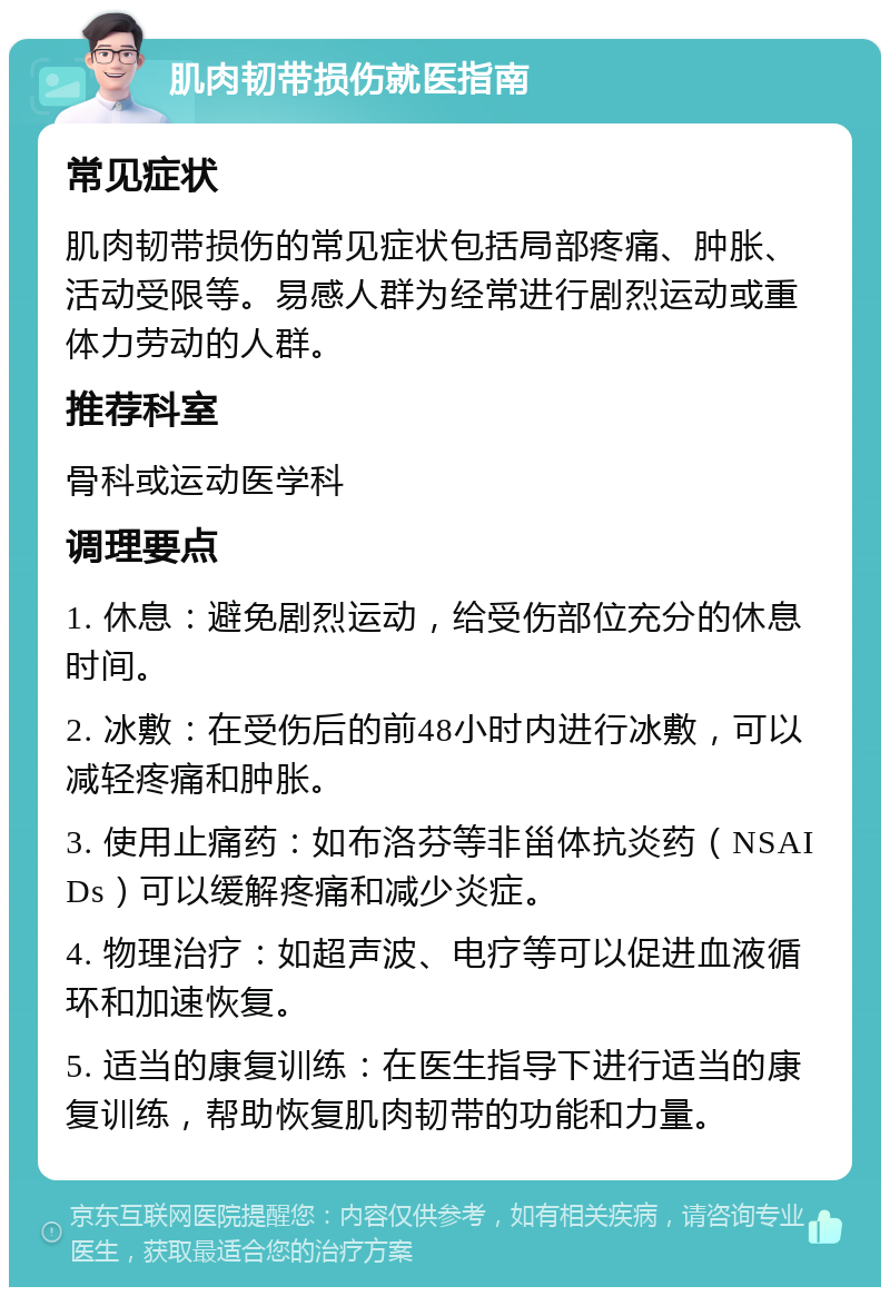 肌肉韧带损伤就医指南 常见症状 肌肉韧带损伤的常见症状包括局部疼痛、肿胀、活动受限等。易感人群为经常进行剧烈运动或重体力劳动的人群。 推荐科室 骨科或运动医学科 调理要点 1. 休息：避免剧烈运动，给受伤部位充分的休息时间。 2. 冰敷：在受伤后的前48小时内进行冰敷，可以减轻疼痛和肿胀。 3. 使用止痛药：如布洛芬等非甾体抗炎药（NSAIDs）可以缓解疼痛和减少炎症。 4. 物理治疗：如超声波、电疗等可以促进血液循环和加速恢复。 5. 适当的康复训练：在医生指导下进行适当的康复训练，帮助恢复肌肉韧带的功能和力量。