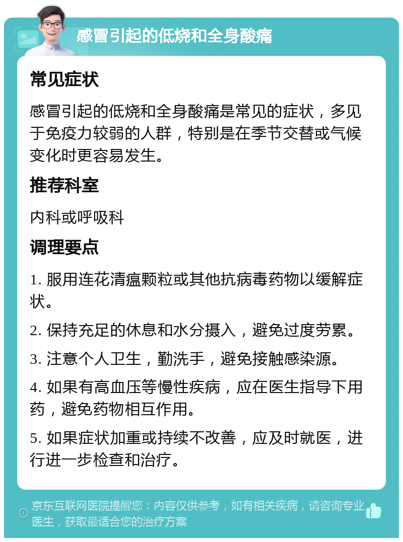 感冒引起的低烧和全身酸痛 常见症状 感冒引起的低烧和全身酸痛是常见的症状，多见于免疫力较弱的人群，特别是在季节交替或气候变化时更容易发生。 推荐科室 内科或呼吸科 调理要点 1. 服用连花清瘟颗粒或其他抗病毒药物以缓解症状。 2. 保持充足的休息和水分摄入，避免过度劳累。 3. 注意个人卫生，勤洗手，避免接触感染源。 4. 如果有高血压等慢性疾病，应在医生指导下用药，避免药物相互作用。 5. 如果症状加重或持续不改善，应及时就医，进行进一步检查和治疗。