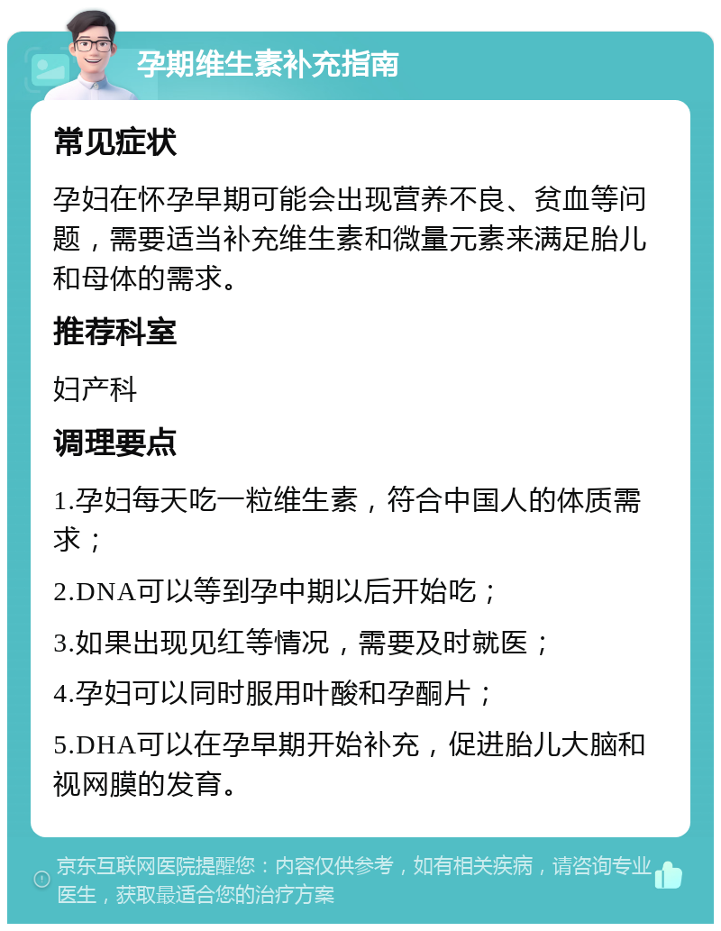 孕期维生素补充指南 常见症状 孕妇在怀孕早期可能会出现营养不良、贫血等问题，需要适当补充维生素和微量元素来满足胎儿和母体的需求。 推荐科室 妇产科 调理要点 1.孕妇每天吃一粒维生素，符合中国人的体质需求； 2.DNA可以等到孕中期以后开始吃； 3.如果出现见红等情况，需要及时就医； 4.孕妇可以同时服用叶酸和孕酮片； 5.DHA可以在孕早期开始补充，促进胎儿大脑和视网膜的发育。