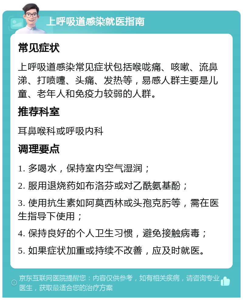 上呼吸道感染就医指南 常见症状 上呼吸道感染常见症状包括喉咙痛、咳嗽、流鼻涕、打喷嚏、头痛、发热等，易感人群主要是儿童、老年人和免疫力较弱的人群。 推荐科室 耳鼻喉科或呼吸内科 调理要点 1. 多喝水，保持室内空气湿润； 2. 服用退烧药如布洛芬或对乙酰氨基酚； 3. 使用抗生素如阿莫西林或头孢克肟等，需在医生指导下使用； 4. 保持良好的个人卫生习惯，避免接触病毒； 5. 如果症状加重或持续不改善，应及时就医。