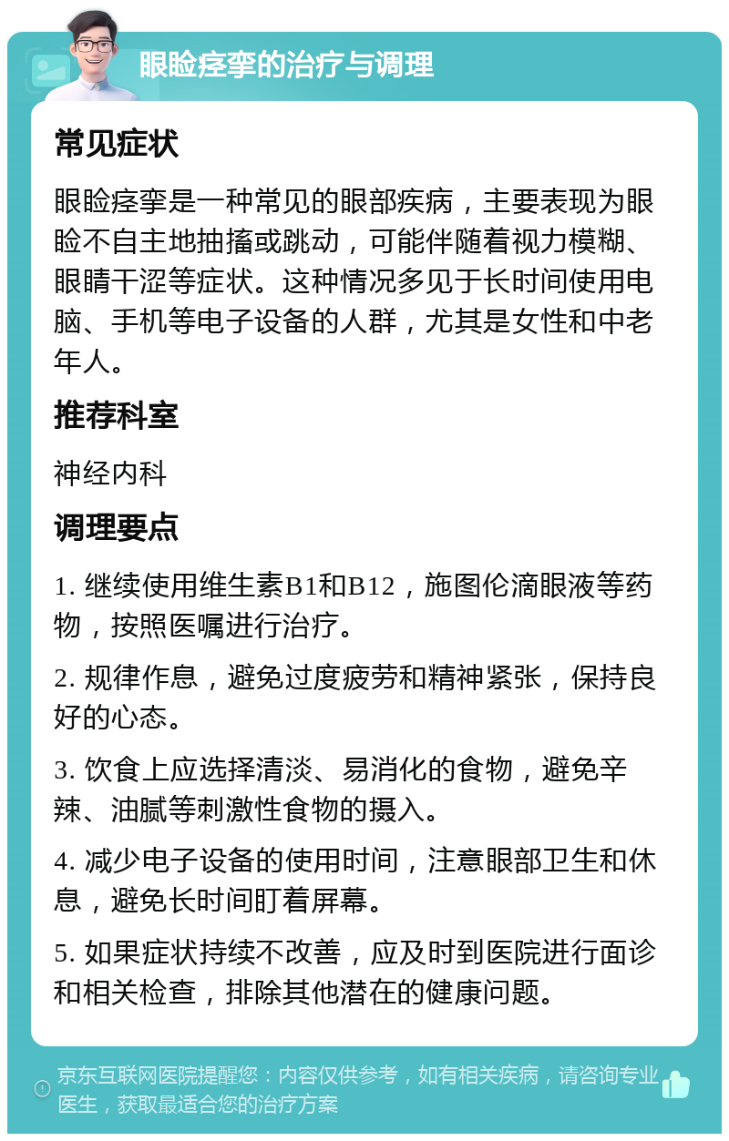 眼睑痉挛的治疗与调理 常见症状 眼睑痉挛是一种常见的眼部疾病，主要表现为眼睑不自主地抽搐或跳动，可能伴随着视力模糊、眼睛干涩等症状。这种情况多见于长时间使用电脑、手机等电子设备的人群，尤其是女性和中老年人。 推荐科室 神经内科 调理要点 1. 继续使用维生素B1和B12，施图伦滴眼液等药物，按照医嘱进行治疗。 2. 规律作息，避免过度疲劳和精神紧张，保持良好的心态。 3. 饮食上应选择清淡、易消化的食物，避免辛辣、油腻等刺激性食物的摄入。 4. 减少电子设备的使用时间，注意眼部卫生和休息，避免长时间盯着屏幕。 5. 如果症状持续不改善，应及时到医院进行面诊和相关检查，排除其他潜在的健康问题。