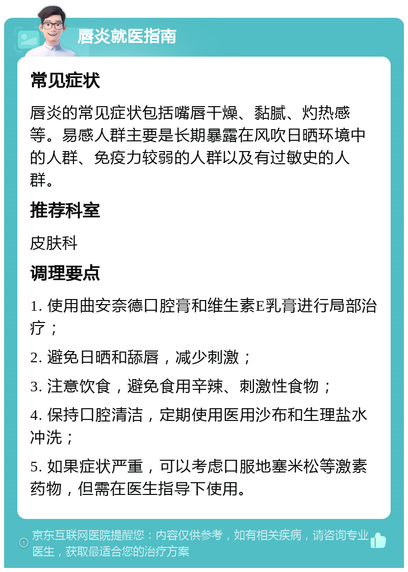 唇炎就医指南 常见症状 唇炎的常见症状包括嘴唇干燥、黏腻、灼热感等。易感人群主要是长期暴露在风吹日晒环境中的人群、免疫力较弱的人群以及有过敏史的人群。 推荐科室 皮肤科 调理要点 1. 使用曲安奈德口腔膏和维生素E乳膏进行局部治疗； 2. 避免日晒和舔唇，减少刺激； 3. 注意饮食，避免食用辛辣、刺激性食物； 4. 保持口腔清洁，定期使用医用沙布和生理盐水冲洗； 5. 如果症状严重，可以考虑口服地塞米松等激素药物，但需在医生指导下使用。