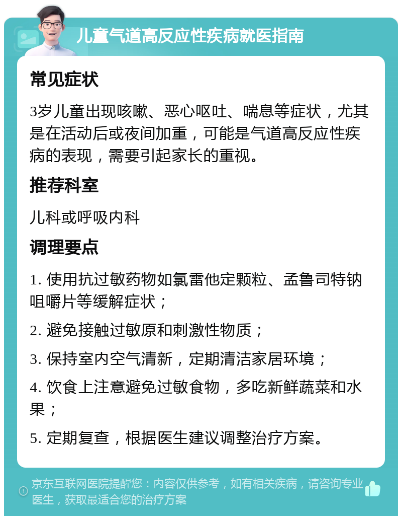 儿童气道高反应性疾病就医指南 常见症状 3岁儿童出现咳嗽、恶心呕吐、喘息等症状，尤其是在活动后或夜间加重，可能是气道高反应性疾病的表现，需要引起家长的重视。 推荐科室 儿科或呼吸内科 调理要点 1. 使用抗过敏药物如氯雷他定颗粒、孟鲁司特钠咀嚼片等缓解症状； 2. 避免接触过敏原和刺激性物质； 3. 保持室内空气清新，定期清洁家居环境； 4. 饮食上注意避免过敏食物，多吃新鲜蔬菜和水果； 5. 定期复查，根据医生建议调整治疗方案。