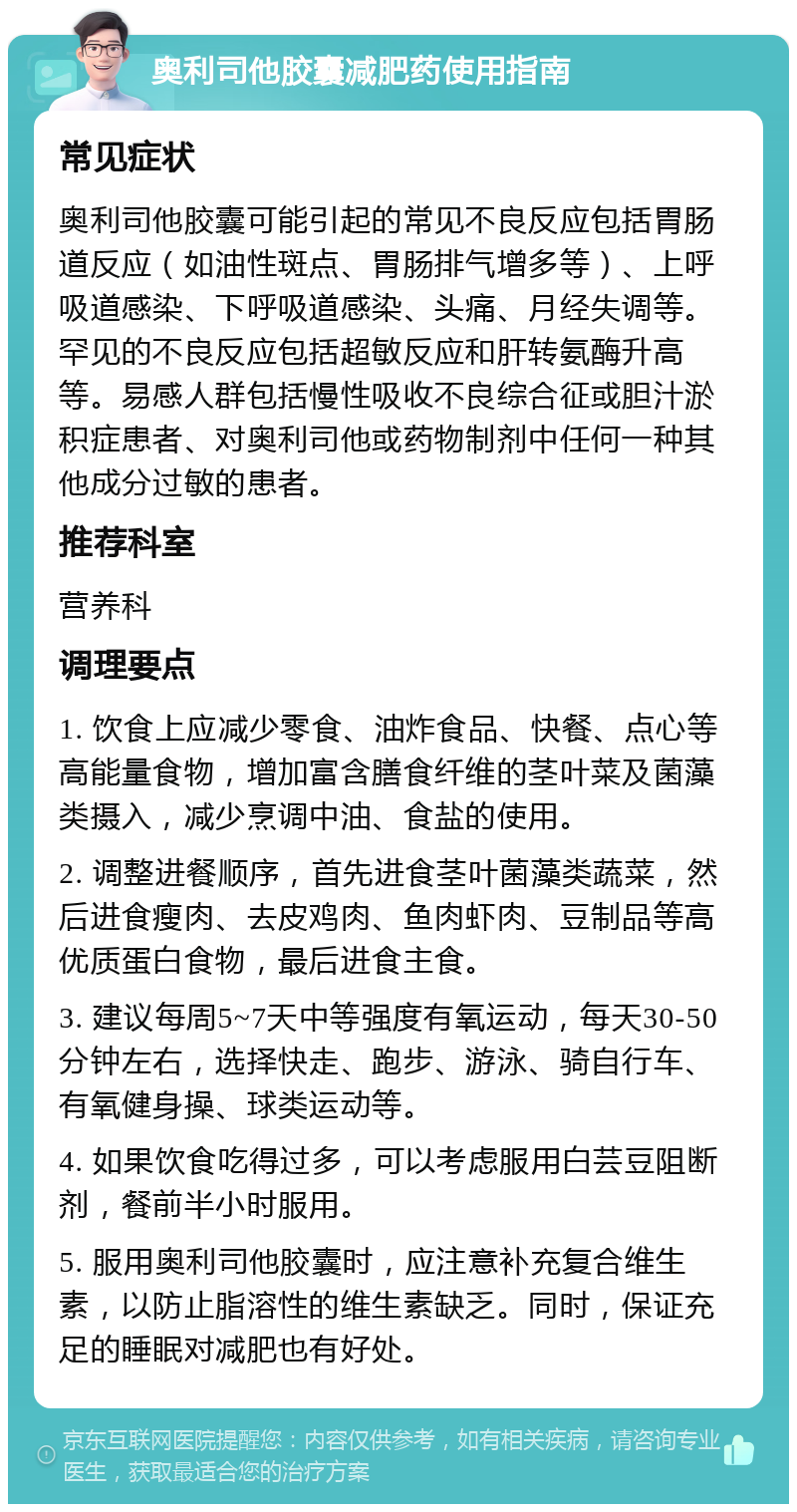 奥利司他胶囊减肥药使用指南 常见症状 奥利司他胶囊可能引起的常见不良反应包括胃肠道反应（如油性斑点、胃肠排气增多等）、上呼吸道感染、下呼吸道感染、头痛、月经失调等。罕见的不良反应包括超敏反应和肝转氨酶升高等。易感人群包括慢性吸收不良综合征或胆汁淤积症患者、对奥利司他或药物制剂中任何一种其他成分过敏的患者。 推荐科室 营养科 调理要点 1. 饮食上应减少零食、油炸食品、快餐、点心等高能量食物，增加富含膳食纤维的茎叶菜及菌藻类摄入，减少烹调中油、食盐的使用。 2. 调整进餐顺序，首先进食茎叶菌藻类蔬菜，然后进食瘦肉、去皮鸡肉、鱼肉虾肉、豆制品等高优质蛋白食物，最后进食主食。 3. 建议每周5~7天中等强度有氧运动，每天30-50分钟左右，选择快走、跑步、游泳、骑自行车、有氧健身操、球类运动等。 4. 如果饮食吃得过多，可以考虑服用白芸豆阻断剂，餐前半小时服用。 5. 服用奥利司他胶囊时，应注意补充复合维生素，以防止脂溶性的维生素缺乏。同时，保证充足的睡眠对减肥也有好处。