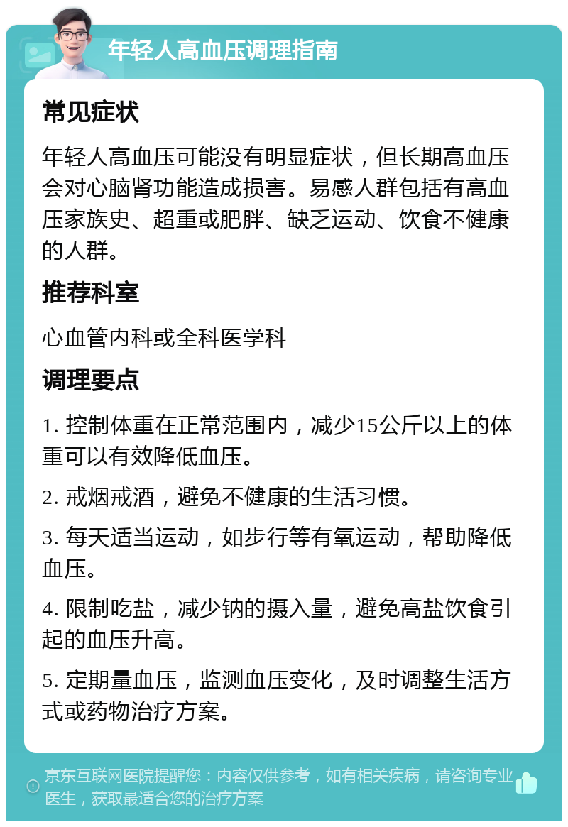 年轻人高血压调理指南 常见症状 年轻人高血压可能没有明显症状，但长期高血压会对心脑肾功能造成损害。易感人群包括有高血压家族史、超重或肥胖、缺乏运动、饮食不健康的人群。 推荐科室 心血管内科或全科医学科 调理要点 1. 控制体重在正常范围内，减少15公斤以上的体重可以有效降低血压。 2. 戒烟戒酒，避免不健康的生活习惯。 3. 每天适当运动，如步行等有氧运动，帮助降低血压。 4. 限制吃盐，减少钠的摄入量，避免高盐饮食引起的血压升高。 5. 定期量血压，监测血压变化，及时调整生活方式或药物治疗方案。