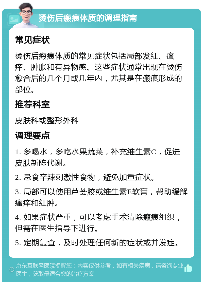 烫伤后瘢痕体质的调理指南 常见症状 烫伤后瘢痕体质的常见症状包括局部发红、瘙痒、肿胀和有异物感。这些症状通常出现在烫伤愈合后的几个月或几年内，尤其是在瘢痕形成的部位。 推荐科室 皮肤科或整形外科 调理要点 1. 多喝水，多吃水果蔬菜，补充维生素C，促进皮肤新陈代谢。 2. 忌食辛辣刺激性食物，避免加重症状。 3. 局部可以使用芦荟胶或维生素E软膏，帮助缓解瘙痒和红肿。 4. 如果症状严重，可以考虑手术清除瘢痕组织，但需在医生指导下进行。 5. 定期复查，及时处理任何新的症状或并发症。