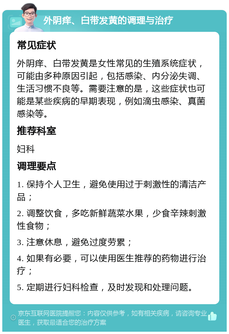 外阴痒、白带发黄的调理与治疗 常见症状 外阴痒、白带发黄是女性常见的生殖系统症状，可能由多种原因引起，包括感染、内分泌失调、生活习惯不良等。需要注意的是，这些症状也可能是某些疾病的早期表现，例如滴虫感染、真菌感染等。 推荐科室 妇科 调理要点 1. 保持个人卫生，避免使用过于刺激性的清洁产品； 2. 调整饮食，多吃新鲜蔬菜水果，少食辛辣刺激性食物； 3. 注意休息，避免过度劳累； 4. 如果有必要，可以使用医生推荐的药物进行治疗； 5. 定期进行妇科检查，及时发现和处理问题。