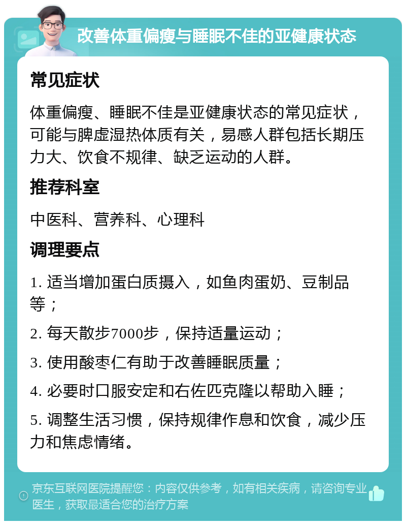 改善体重偏瘦与睡眠不佳的亚健康状态 常见症状 体重偏瘦、睡眠不佳是亚健康状态的常见症状，可能与脾虚湿热体质有关，易感人群包括长期压力大、饮食不规律、缺乏运动的人群。 推荐科室 中医科、营养科、心理科 调理要点 1. 适当增加蛋白质摄入，如鱼肉蛋奶、豆制品等； 2. 每天散步7000步，保持适量运动； 3. 使用酸枣仁有助于改善睡眠质量； 4. 必要时口服安定和右佐匹克隆以帮助入睡； 5. 调整生活习惯，保持规律作息和饮食，减少压力和焦虑情绪。