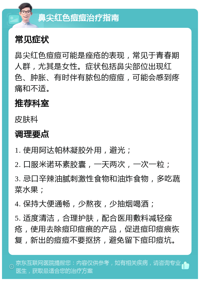 鼻尖红色痘痘治疗指南 常见症状 鼻尖红色痘痘可能是痤疮的表现，常见于青春期人群，尤其是女性。症状包括鼻尖部位出现红色、肿胀、有时伴有脓包的痘痘，可能会感到疼痛和不适。 推荐科室 皮肤科 调理要点 1. 使用阿达帕林凝胶外用，避光； 2. 口服米诺环素胶囊，一天两次，一次一粒； 3. 忌口辛辣油腻刺激性食物和油炸食物，多吃蔬菜水果； 4. 保持大便通畅，少熬夜，少抽烟喝酒； 5. 适度清洁，合理护肤，配合医用敷料减轻痤疮，使用去除痘印痘痕的产品，促进痘印痘痕恢复，新出的痘痘不要抠挤，避免留下痘印痘坑。