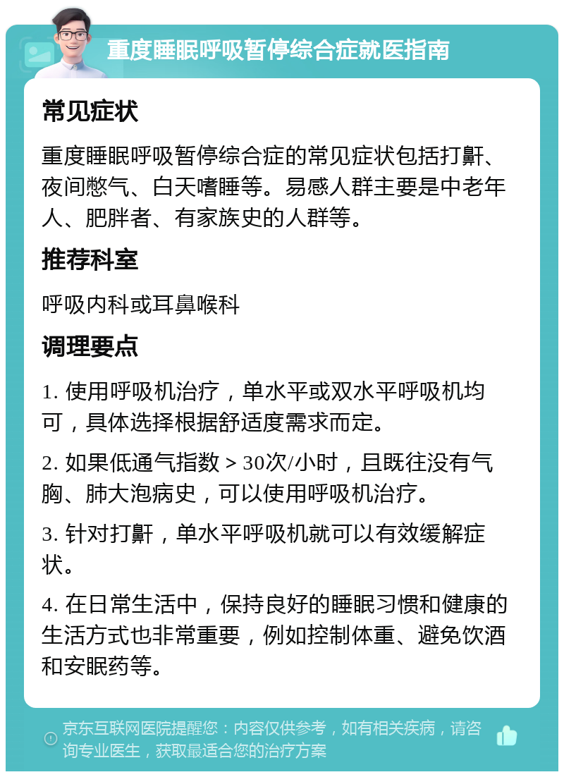 重度睡眠呼吸暂停综合症就医指南 常见症状 重度睡眠呼吸暂停综合症的常见症状包括打鼾、夜间憋气、白天嗜睡等。易感人群主要是中老年人、肥胖者、有家族史的人群等。 推荐科室 呼吸内科或耳鼻喉科 调理要点 1. 使用呼吸机治疗，单水平或双水平呼吸机均可，具体选择根据舒适度需求而定。 2. 如果低通气指数＞30次/小时，且既往没有气胸、肺大泡病史，可以使用呼吸机治疗。 3. 针对打鼾，单水平呼吸机就可以有效缓解症状。 4. 在日常生活中，保持良好的睡眠习惯和健康的生活方式也非常重要，例如控制体重、避免饮酒和安眠药等。